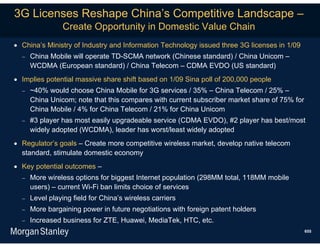 3G Licenses Reshape China’s Competitive Landscape –
                Create Opportunity in Domestic Value Chain
 China’s Ministry of Industry and Information Technology issued three 3G licenses in 1/09
     China Mobile will operate TD-SCMA network (Chinese standard) / China Unicom –
      WCDMA (European standard) / China Telecom – CDMA EVDO (US standard)
 Implies potential massive share shift based on 1/09 Sina poll of 200,000 people
     ~40% would choose China Mobile for 3G services / 35% – China Telecom / 25% –
      China Unicom; note that this compares with current subscriber market share of 75% for
      China Mobile / 4% for China Telecom / 21% for China Unicom
     #3 player has most easily upgradeable service (CDMA EVDO), #2 player has best/most
      widely adopted (WCDMA), leader has worst/least widely adopted
 Regulator’s goals – Create more competitive wireless market, develop native telecom
  standard, stimulate domestic economy
 Key potential outcomes –
     More wireless options for biggest Internet population (298MM total, 118MM mobile
      users) – current Wi-Fi ban limits choice of services
     Level playing field for China’s wireless carriers
     More bargaining power in future negotiations with foreign patent holders
     Increased business for ZTE, Huawei, MediaTek, HTC, etc.
                                                                                              655
 