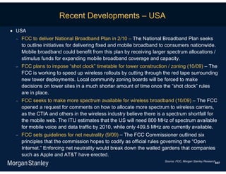 Recent Developments – USA
 USA
    FCC to deliver National Broadband Plan in 2/10 – The National Broadband Plan seeks
     to outline initiatives for delivering fixed and mobile broadband to consumers nationwide.
     Mobile broadband could benefit from this plan by receiving larger spectrum allocations /
     stimulus funds for expanding mobile broadband coverage and capacity.
    FCC plans to impose “shot clock” timetable for tower construction / zoning (10/09) – The
     FCC is working to speed up wireless rollouts by cutting through the red tape surrounding
     new tower deployments. Local community zoning boards will be forced to make
     decisions on tower sites in a much shorter amount of time once the “shot clock” rules
     are in place.
    FCC seeks to make more spectrum available for wireless broadband (10/09) – The FCC
     opened a request for comments on how to allocate more spectrum to wireless carriers,
     as the CTIA and others in the wireless industry believe there is a spectrum shortfall for
     the mobile web. The ITU estimates that the US will need 800 MHz of spectrum available
     for mobile voice and data traffic by 2010, while only 409.5 MHz are currently available.
    FCC sets guidelines for net neutrality (9/09) – The FCC Commissioner outlined six
     principles that the commission hopes to codify as official rules governing the “Open
     Internet.” Enforcing net neutrality would break down the walled gardens that companies
     such as Apple and AT&T have erected.
                                                                      Source: FCC, Morgan Stanley Research.
                                                                                                          657
 
