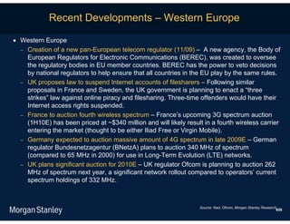 Recent Developments – Western Europe

 Western Europe
   Creation of a new pan-European telecom regulator (11/09) – A new agency, the Body of
    European Regulators for Electronic Communications (BEREC), was created to oversee
    the regulatory bodies in EU member countries. BEREC has the power to veto decisions
    by national regulators to help ensure that all countries in the EU play by the same rules.
   UK proposes law to suspend Internet accounts of filesharers – Following similar
    proposals in France and Sweden, the UK government is planning to enact a “three
    strikes” law against online piracy and filesharing. Three-time offenders would have their
    Internet access rights suspended.
   France to auction fourth wireless spectrum – France’s upcoming 3G spectrum auction
    (1H10E) has been priced at ~$340 million and will likely result in a fourth wireless carrier
    entering the market (thought to be either Iliad Free or Virgin Mobile).
   Germany expected to auction massive amount of 4G spectrum in late 2009E – German
    regulator Bundesnetzagentur (BNetzA) plans to auction 340 MHz of spectrum
    (compared to 65 MHz in 2000) for use in Long-Term Evolution (LTE) networks.
   UK plans significant auction for 2010E – UK regulator Ofcom is planning to auction 262
    MHz of spectrum next year, a significant network rollout compared to operators’ current
    spectrum holdings of 332 MHz.



                                                                   Source: Iliad, Ofcom, Morgan Stanley Research.
                                                                                                                658
 