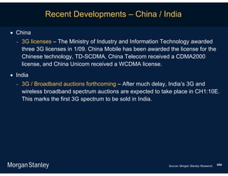Recent Developments – China / India

 China
     3G licenses – The Ministry of Industry and Information Technology awarded
      three 3G licenses in 1/09. China Mobile has been awarded the license for the
      Chinese technology, TD-SCDMA, China Telecom received a CDMA2000
      license, and China Unicom received a WCDMA license.
 India
     3G / Broadband auctions forthcoming – After much delay, India’s 3G and
      wireless broadband spectrum auctions are expected to take place in CH1:10E.
      This marks the first 3G spectrum to be sold in India.




                                                               Source: Morgan Stanley Research.   659
 