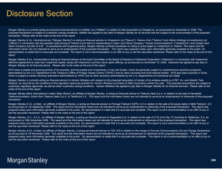 Disclosure Section
Morgan Stanley is currently acting as exclusive financial advisor to AdMob, Inc ("AdMob") in relation to their acquisition by Google Inc, as announced on November 9, 2009. The
proposed transaction is subject to customary closing conditions. AdMob has agreed to pay fees to Morgan Stanley for its services that are subject to the consummation of the proposed
transaction. Please refer to the notes at the end of the report.
Morgan Stanley & Co. International plc ("Morgan Stanley") is acting as financial adviser to Vimpelcom Ltd ("Newco"), Telenor ASA ("Telenor") and Altimo Holdings & Investments Ltd.
("Altimo") in connection with the possible restructuring of Telenor’s and Altimo’s shareholding in Open Joint Stock Company "Vimpel-Communications" ("VimpelCom") and Closed Joint
Stock Company Kyivstar G.S.M. In accordance with its general policy, Morgan Stanley currently expresses no rating or price target on VimpelCom or Telenor. This report and the
information herein are not intended to serve as an endorsement of the proposed transaction. This report was prepared solely upon information generally available to the public. No
representation is made that it is accurate and complete. This report is not a recommendation or an offer to buy or sell the securities mentioned. Please refer to the notes at the end of this
report.
Morgan Stanley & Co. Incorporated is acting as financial advisor to the Audit Committee of the Board of Directors of Clearwire Corporation ("Clearwire") in connection with Clearwire's
definitive agreement to raise new investment capital, along with Clearwire's common stock rights offering, as announced on November 10, 2009. Clearwire has agreed to pay fees to
Morgan Stanley for its financial advice. Please refer to the notes at the end of the report.
MTN does a sizable and growing portion of its business, and has assets and investments, in Iran and Sudan, which are generally subject to comprehensive sanctions programs
administered by the U.S. Department of the Treasury's Office of Foreign Assets Control ("OFAC") and by other countries and multi-national bodies. MTN also does business in Syria,
which is subject to certain blocking restrictions administered by OFAC and to other sanctions administered by the U.S. Departments of Commerce and State.
Morgan Stanley is currently acting as financial advisor to Verizon Wireless with respect to the proposed acquisition of certain of its wireless assets by AT&T, Inc. and Atlantic Tele-
Network, as required by the conditions of the regulatory approvals granted for Verizon Wireless' purchase of Alltel Corporation earlier this year. The proposed acquisitions are subject to
customary regulatory approvals, as well as other customary closing conditions. Verizon Wireless has agreed to pay fees to Morgan Stanley for its financial services. Please refer to the
notes at the end of the report.
Morgan Stanley Bank International Limited, Milan Branch, an affiliate of Morgan Stanley, is acting as financial advisor to Telecom Italia S.p.A. in relation to the sale of HanseNet
Telekommunikation GmbH from Telecom Italia S.p.A. to Telefonica S.A. This report and the information herein are not intended to serve as an endorsement or otherwise of the proposed
transaction.
Morgan Stanley & Co. Limited , an affiliate of Morgan Stanley, is acting as financial advisor to Portugal Telecom SGPS, S.A in relation to the sale of its equity stake in Médi Telecom, S.A
as announced on 1st September 2009. This report and the information herein are not intended to serve as an endorsement or otherwise of the proposed transaction. This report was
prepared solely upon information generally available to the public. No representation is made that it is accurate and complete. This report is not a recommendation or an offer to buy or
sell the securities mentioned. Please refer to the notes at the end of this report.
Morgan Stanley, S.V., S.A.U., an affiliate of Morgan Stanley, is acting as financial advisor to Sogecable S.A. in relation to the sale of 21% of its Pay TV business to Telefonica, S.A. as
announced on 25th November 2009. This report and the information herein are not intended to serve as an endorsement or otherwise of the proposed transaction. This report was
prepared solely upon information generally available to the public. No representation is made that it is accurate and complete. This report is not a recommendation or an offer to buy or
sell the securities mentioned. Please refer to the notes at the end of this report
Morgan Stanley & Co. Limited, an affiliate of Morgan Stanley, is acting as financial adviser to TDC A/S in relation to the merger of Sunrise Communications AG and Orange Switzerland
as announced on 25 November 2009. This report and the information herein are not intended to serve as an endorsement or otherwise of the proposed transaction. This report was
prepared solely upon information generally available to the public. No representation is made that it is accurate and complete. This report is not a recommendation or an offer to buy or
sell the securities mentioned. Please refer to the notes at the end of this report.




                                                                                                                                                                                              660
 