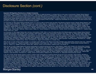 Disclosure Section (cont.)
Important US Regulatory Disclosures on Subject Companies
The following analyst or strategist (or a household member) owns securities (or related derivatives) in a company that he or she covers or recommends in Morgan Stanley Research:
James Dawson - Telefonica (common or preferred stock); Bill Lu - Intel Corporation (common or preferred stock); Jasmine Lu - Acer Inc. (common or preferred stock); Mary Meeker -
Amazon.com (common or preferred stock), eBay (common or preferred stock), Microsoft (common or preferred stock), Time Warner Inc. (common or preferred stock), Yahoo! (common or
preferred stock). Morgan Stanley policy prohibits research analysts, strategists and research associates from investing in securities in their sub industry as defined by the Global Industry
Classification Standard ("GICS," which was developed by and is the exclusive property of MSCI and S&P). Analysts may nevertheless own such securities to the extent acquired under a
prior policy or in a merger, fund distribution or other involuntary acquisition.
As of November 30, 2009, Morgan Stanley beneficially owned 1% or more of a class of common equity securities of the following companies covered in Morgan Stanley Research: Acer
Inc., Adobe Systems, ADTRAN Inc., Alcatel-Lucent, Amazon.com, America Movil, Apple, Inc., Aruba Networks, Inc., AT&T, Inc., Blue Nile Inc, Cablevision Systems, CBS Corporation,
China Telecom, Cisco Systems, Inc., Comcast Corporation, DELL, DeNA, Deutsche Telekom, Digital River Inc, eAccess, eBay, FedEx Corporation, France Telecom, Google, GSI
COMMERCE, Hewlett-Packard, Hon Hai Precision, HTC Corporation, IAC/InterActiveCorp, Intel Corporation, Macquarie Group Limited, Mercadolibre Inc., Netflix Inc, Nintendo, Nokia,
OpenTable Inc., Palm, Inc., priceline.com, Qualcomm Inc., Rakuten, Research In Motion Ltd., Samsung Electronics, SBA Communications, Seagate Technology, Sohu.com Inc, Sony,
Starbucks Corp., Telecom Italia, Telefonica, Telekom Austria, Tellabs, Inc., Tencent Holdings Ltd., Time Warner Inc., Toshiba, Verizon Communications, Vistaprint N.V., Vodafone Group,
WebMD Health Corp., Yahoo!.
As of November 30, 2009, Morgan Stanley held a net long or short position of US$1 million or more of the debt securities of the following issuers covered in Morgan Stanley Research
(including where guarantor of the securities): 3Com Corporation, Adobe Systems, Alcatel-Lucent, America Movil, American Tower Corp., AT&T, Inc., Bharti Airtel Limited, Cablevision
Systems, CBS Corporation, China Mobile Limited, Cisco Systems, Inc., Coca-Cola Co., Comcast Corporation, Corning Inc., Crown Castle Corp., DELL, Deutsche Telekom, eBay, FedEx
Corporation, France Telecom, GSI COMMERCE, Hewlett-Packard, Hutchison Whampoa, IAC/InterActiveCorp, Iliad, Intel Corporation, Juniper Networks, Inc., KDDI, LG Electronics,
Limited Brands Inc, Macquarie Group Limited, Microsoft, Mobile TeleSystems, Motorola Inc., NIKE, Inc., Nokia, NTT DOCOMO, Palm, Inc., PepsiCo Inc., Samsung Electronics, Seagate
Technology, Sharp, SK Telecom, Softbank, Sprint Nextel Corporation, Telecom Italia, Telefonica, Telekom Austria, Telstra Corporation, Texas Instruments, Time Warner Inc., Toshiba,
Verizon Communications, Vodafone Group, Yahoo!, Yum! Brands, Inc., Rogers Communications, Inc., Ericsson, Sony.
Within the last 12 months, Morgan Stanley managed or co-managed a public offering (or 144A offering) of securities of Alcatel-Lucent, America Movil, American Tower Corp., Cablevision
Systems, Cisco Systems, Inc., Clearwire Corporation, Comcast Corporation, Crown Castle Corp., DELL, France Telecom, GSI COMMERCE, Hewlett-Packard, Microsoft, Netflix Inc,
Palm, Inc., PepsiCo Inc., Seagate Technology, Telecom Italia, Telefonica, Verizon Communications, Vodafone Group, Yum! Brands, Inc..
Within the last 12 months, Morgan Stanley has received compensation for investment banking services from Adobe Systems, Alcatel-Lucent, Amazon.com, America Movil, American
Tower Corp., ARM Holdings Plc, AT&T, Inc., Cablevision Systems, CBS Corporation, Cisco Systems, Inc., Clearwire Corporation, Coca-Cola Co., Comcast Corporation, Crown Castle
Corp., DELL, Deutsche Telekom, eBay, Etihad Etisalat, FedEx Corporation, France Telecom, Google, Gree, GSI COMMERCE, Hewlett-Packard, Hutchison Whampoa,
IAC/InterActiveCorp, Intel Corporation, Juniper Networks, Inc., KongZhong Corp, Lenovo, LG Electronics, Limited Brands Inc, Microsoft, Motorola Inc., Netflix Inc, NIKE, Inc., Nokia, NTT
DOCOMO, Palm, Inc., PepsiCo Inc., priceline.com, Qualcomm Inc., Seagate Technology, Sharp, SK Telecom, Softbank, Sprint Nextel Corporation, Starbucks Corp., Telecom Italia,
Telefonica, Texas Instruments, Time Warner Inc., Toshiba, Verizon Communications, Vodafone Group, Yum! Brands, Inc., Nationwide Financial Services, Ericsson.
In the next 3 months, Morgan Stanley expects to receive or intends to seek compensation for investment banking services from 3Com Corporation, Adobe Systems, ADTRAN Inc.,
Alcatel-Lucent, Amazon.com, America Movil, American Tower Corp., Apple, Inc., ARM Holdings Plc, AT&T, Inc., Blue Nile Inc, Cablevision Systems, CBS Corporation, China Mobile
Limited, China Telecom, Cisco Systems, Inc., Clearwire Corporation, Coca-Cola Co., Comcast Corporation, Corning Inc., Crown Castle Corp., DELL, Deutsche Telekom, Dice Holdings,
Inc., Digital River Inc, eBay, Etihad Etisalat, France Telecom, Glu Mobile Inc, Google, GSI COMMERCE, Hewlett-Packard, Hon Hai Precision, HTC Corporation, Hutchison Whampoa,
IAC/InterActiveCorp, Iliad, Infinera Corporation, Intel Corporation, Juniper Networks, Inc., Lenovo, LG Electronics, Macquarie Group Limited, Marvell Technology Group Ltd, MediaTek,
Mercadolibre Inc., Microsoft, Mobile TeleSystems, Motorola Inc., Netflix Inc, NIKE, Inc., Nintendo, Nokia, NTT DOCOMO, OpenTable Inc., Palm, Inc., PepsiCo Inc., priceline.com,
Qualcomm Inc., Rakuten, Research In Motion Ltd., Riverbed Technology, Inc., Safaricom, Samsung Electronics, SBA Communications, Seagate Technology, Sharp, SK Telecom, Sprint
Nextel Corporation, Starbucks Corp., TechTarget, Inc., Telecom Italia, Telefonica, Telekom Austria, Tellabs, Inc., Telstra Corporation, Tencent Holdings Ltd., Texas Instruments, Time
Warner Inc., Toshiba, Verizon Communications, Vimpelcom, Vistaprint N.V., Vodafone Group, WebMD Health Corp., Yahoo Japan, Yahoo!, Yum! Brands, Inc.. AdMob, Inc., Amobee ,
Facebook, Gilt Groupe, Inc., Huawei Technologies Co Ltd, MegaFon, Nationwide Financial Services, Ngmoco, Inc, Tom Online, Twitter, Inc., Viettel Corporation, Zillow.Com, Zynga
Game Network Inc., Ericsson, Sony
                                                                                                                                                                                            662
 