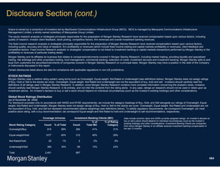 Disclosure Section (cont.)
Arqiva is owned by a consortium of investors led by MacQuarie Communications Infrastructure Group (MCG). MCG is managed by Macquarie Communications Infrastructure
Management Limited, a wholly owned subsidiary of Macquaries Group Limited.
The equity research analysts or strategists principally responsible for the preparation of Morgan Stanley Research have received compensation based upon various factors, including
quality of research, investor client feedback, stock picking, competitive factors, firm revenues and overall investment banking revenues.
The fixed income research analysts or strategists principally responsible for the preparation of Morgan Stanley Research have received compensation based upon various factors,
including quality, accuracy and value of research, firm profitability or revenues (which include fixed income trading and capital markets profitability or revenues), client feedback and
competitive factors. Fixed Income Research analysts' or strategists' compensation is not linked to investment banking or capital markets transactions performed by Morgan Stanley or the
profitability or revenues of particular trading desks.
Morgan Stanley and its affiliates do business that relates to companies/instruments covered in Morgan Stanley Research, including market making, providing liquidity and specialized
trading, risk arbitrage and other proprietary trading, fund management, commercial banking, extension of credit, investment services and investment banking. Morgan Stanley sells to and
buys from customers the securities/instruments of companies covered in Morgan Stanley Research on a principal basis. Morgan Stanley may have a position in the debt of the Company
or instruments discussed in this report.
Certain disclosures listed above are also for compliance with applicable regulations in non-US jurisdictions.

STOCK RATINGS
Morgan Stanley uses a relative rating system using terms such as Overweight, Equal-weight, Not-Rated or Underweight (see definitions below). Morgan Stanley does not assign ratings
of Buy, Hold or Sell to the stocks we cover. Overweight, Equal-weight, Not-Rated and Underweight are not the equivalent of buy, hold and sell. Investors should carefully read the
definitions of all ratings used in Morgan Stanley Research. In addition, since Morgan Stanley Research contains more complete information concerning the analyst's views, investors
should carefully read Morgan Stanley Research, in its entirety, and not infer the contents from the rating alone. In any case, ratings (or research) should not be used or relied upon as
investment advice. An investor's decision to buy or sell a stock should depend on individual circumstances (such as the investor's existing holdings) and other considerations.

Global Stock Ratings Distribution
(as of November 30, 2009)
For disclosure purposes only (in accordance with NASD and NYSE requirements), we include the category headings of Buy, Hold, and Sell alongside our ratings of Overweight, Equal-
weight, Not-Rated and Underweight. Morgan Stanley does not assign ratings of Buy, Hold or Sell to the stocks we cover. Overweight, Equal-weight, Not-Rated and Underweight are not
the equivalent of buy, hold, and sell but represent recommended relative weightings (see definitions below). To satisfy regulatory requirements, we correspond Overweight, our most
positive stock rating, with a buy recommendation; we correspond Equal-weight and Not-Rated to hold and Underweight to sell recommendations, respectively.

                                Coverage Universe             Investment Banking Clients (IBC)              Data include common stock and ADRs currently assigned ratings. An investor's decision to
                                                                                                            buy or sell a stock should depend on individual circumstances (such as the investor's
                                                                              % of        % of Rating
                                                                                                            existing holdings) and other considerations. Investment Banking Clients are companies
Stock Rating Category            Count     % of Total       Count        Total IBC          Category        from whom Morgan Stanley or an affiliate received investment banking compensation in
Overweight/Buy                      915          38%           284            41%                 31%       the last 12 months.


Equal-weight/Hold                  1077          45%           312            45%                 29%

Not-Rated/Hold                       25           1%              2             0%                 8%

Underweight/Sell                    384          16%            89            13%                 23%

Total                             2,401                        687

                                                                                                                                                                                                   664
 