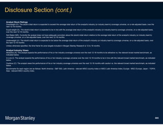 Disclosure Section (cont.)
Analyst Stock Ratings
Overweight (O). The stock's total return is expected to exceed the average total return of the analyst's industry (or industry team's) coverage universe, on a risk-adjusted basis, over the
next 12-18 months.
Equal-weight (E). The stock's total return is expected to be in line with the average total return of the analyst's industry (or industry team's) coverage universe, on a risk-adjusted basis,
over the next 12-18 months.
Not-Rated (NR). Currently the analyst does not have adequate conviction about the stock's total return relative to the average total return of the analyst's industry (or industry team's)
coverage universe, on a risk-adjusted basis, over the next 12-18 months.
Underweight (U). The stock's total return is expected to be below the average total return of the analyst's industry (or industry team's) coverage universe, on a risk-adjusted basis, over
the next 12-18 months.
Unless otherwise specified, the time frame for price targets included in Morgan Stanley Research is 12 to 18 months.

Analyst Industry Views
Attractive (A): The analyst expects the performance of his or her industry coverage universe over the next 12-18 months to be attractive vs. the relevant broad market benchmark, as
indicated below.
In-Line (I): The analyst expects the performance of his or her industry coverage universe over the next 12-18 months to be in line with the relevant broad market benchmark, as indicated
below.
Cautious (C): The analyst views the performance of his or her industry coverage universe over the next 12-18 months with caution vs. the relevant broad market benchmark, as indicated
below.
Benchmarks for each region are as follows: North America - S&P 500; Latin America - relevant MSCI country index or MSCI Latin America Index; Europe - MSCI Europe; Japan - TOPIX;
Asia - relevant MSCI country index.




                                                                                                                                                                                                 665
 