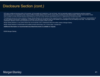 Disclosure Section (cont.)
MTN does a sizable and growing portion of its business, and has assets and investments, in Iran and Sudan, which are generally subject to comprehensive sanctions programs
administered by the U.S. Department of the Treasury's Office of Foreign Assets Control ("OFAC") and by other countries and multi-national bodies. MTN also does business in Syria,
which is subject to certain blocking restrictions administered by OFAC and to other sanctions administered by the U.S. Departments of Commerce and State.
The trademarks and service marks contained in Morgan Stanley Research are the property of their respective owners. Third-party data providers make no warranties or representations of
any kind relating to the accuracy, completeness, or timeliness of the data they provide and shall not have liability for any damages of any kind relating to such data. The Global Industry
Classification Standard ("GICS") was developed by and is the exclusive property of MSCI and S&P.
Morgan Stanley Research, or any portion thereof may not be reprinted, sold or redistributed without the written consent of Morgan Stanley.
Morgan Stanley Research is disseminated and available primarily electronically, and, in some cases, in printed form.
Additional information on recommended securities/instruments is available on request.


©2009 Morgan Stanley




                                                                                                                                                                                         671
 
