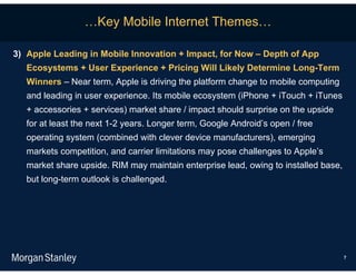 …Key Mobile Internet Themes…

3) Apple Leading in Mobile Innovation + Impact, for Now – Depth of App
   Ecosystems + User Experience + Pricing Will Likely Determine Long-Term
   Winners – Near term, Apple is driving the platform change to mobile computing
   and leading in user experience. Its mobile ecosystem (iPhone + iTouch + iTunes
   + accessories + services) market share / impact should surprise on the upside
   for at least the next 1-2 years. Longer term, Google Android’s open / free
   operating system (combined with clever device manufacturers), emerging
   markets competition, and carrier limitations may pose challenges to Apple’s
   market share upside. RIM may maintain enterprise lead, owing to installed base,
   but long-term outlook is challenged.




                                                                                     7
 