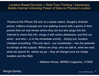 Location-Based Services + Real-Time Thinking / Awareness
Mobile Internet Unlocking Power of Data on Physical Location



Thanks to the iPhone 3G and, to a lesser extent, Google’s Android
phone, millions of people are now walking around with a gizmo in their
pocket that not only knows where they are but also plugs into the
Internet to share that info, merge it with online databases, and find out
what – and who – is in the immediate vicinity…Simply put, location
changes everything. This one input – our coordinates – has the potential
to change all the outputs. Where we shop, who we talk to, what we read,
what we search for, where we go – they all change once we merge
location and the Web.

                          – Mathew Honan, WIRED magazine, 1/19/09


                                                                                       72
                                                             Source: WIRED magazine.
 