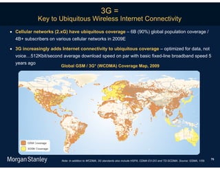 3G =
              Key to Ubiquitous Wireless Internet Connectivity
 Cellular networks (2.xG) have ubiquitous coverage – 6B (90%) global population coverage /
  4B+ subscribers on various cellular networks in 2009E

 3G increasingly adds Internet connectivity to ubiquitous coverage – optimized for data, not
  voice…512Kbit/second average download speed on par with basic fixed-line broadband speed 5
  years ago
                       Global GSM / 3G* (WCDMA) Coverage Map, 2009




                                                                                                                                   76
                        Note: In addition to WCDMA, 3G standards also include HSPA, CDMA EV-DO and TD-SCDMA. Source: GSMA, 1/09.
 