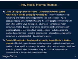…Key Mobile Internet Themes…

4) Game-Changing Communications / Commerce Platforms (Social
  Networking + Mobile) Emerging Very Rapidly – Improvements in social
  networking and mobile computing platforms (led by Facebook + Apple
  ecosystems) are fundamentally changing the ways people communicate with
  each other and the ways developers / advertisers / vendors can reach
  consumers. Mobile devices are evolving as remote controls for continually
  expanding types of real-time, cloud-based services – including emerging
  location-based services – creating opportunities + dislocations, empowering
  consumers in unprecedented + transformative ways.

5) Growth / Monetization Roadmaps Provided by Japan Mobile + Desktop
  Internet – Mobile Internet development in Japan and desktop Internet business
  models indicate significant runways for mobile online commerce / paid services /
  advertising monetization; data access likely will continue to lose relative
  revenue share in the mobile Internet ecosystem.
                                                                                     8
 