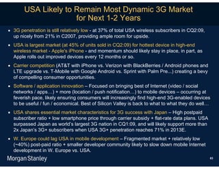 USA Likely to Remain Most Dynamic 3G Market
                     for Next 1-2 Years
 3G penetration is still relatively low - at 37% of total USA wireless subscribers in CQ2:09,
  up nicely from 21% in C2007, providing ample room for upside.
 USA is largest market (at 45% of units sold in CQ2:09) for hottest device in high-end
  wireless market - Apple's iPhone - and momentum should likely stay in place, in part, as
  Apple rolls out improved devices every 12 months or so.
 Carrier competition (AT&T with iPhone vs. Verizon with BlackBerries / Android phones and
  LTE upgrade vs. T-Mobile with Google Android vs. Sprint with Palm Pre...) creating a bevy
  of compelling consumer opportunities.
 Software / application innovation – Focused on bringing best of Internet (video / social
  networks / apps…) + more (location / push notification…) to mobile devices – occurring at
  feverish pace, likely ensuring consumers will increasingly find high-end 3G-enabled devices
  to be useful / fun / economical. Best of Silicon Valley is back to what to what they do well…
 USA shares essential market characteristics for 3G success with Japan – High postpaid
  subscriber ratio + low smartphone price through carrier subsidy + flat-rate data plans. USA
  surpassed Japan as world’s largest 3G nation in CQ1:09, and will likely support more than
  2x Japan’s 3G+ subscribers when USA 3G+ penetration reaches 71% in 2013E.
 W. Europe could lag USA in mobile development – Fragmented market + relatively low
  (~40%) post-paid ratio + smaller developer community likely to slow down mobile Internet
  development in W. Europe vs. USA.
                                                                                                 83
 