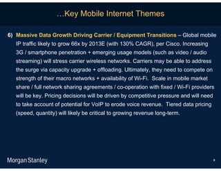 …Key Mobile Internet Themes

6) Massive Data Growth Driving Carrier / Equipment Transitions – Global mobile
   IP traffic likely to grow 66x by 2013E (with 130% CAGR), per Cisco. Increasing
   3G / smartphone penetration + emerging usage models (such as video / audio
   streaming) will stress carrier wireless networks. Carriers may be able to address
   the surge via capacity upgrade + offloading. Ultimately, they need to compete on
   strength of their macro networks + availability of Wi-Fi. Scale in mobile market
   share / full network sharing agreements / co-operation with fixed / Wi-Fi providers
   will be key. Pricing decisions will be driven by competitive pressure and will need
   to take account of potential for VoIP to erode voice revenue. Tiered data pricing
   (speed, quantity) will likely be critical to growing revenue long-term.




                                                                                         9
 
