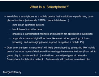 What Is a ‘Smartphone?’

 We define a smartphone as a mobile device that in addition to performing basic
  phone functions (voice calls / SMS / contact database…) :
       runs on an operating system;
       has Internet / email access;
       provides a standardized interface and platform for application developers;
       supports advanced digital functions like music, video, gaming, pictures,
        browsing, and messaging (some support navigation + mobile TV).

 Over time, the term ‘smartphone’ will likely be replaced by something like ‘mobile
  device’ as more types of devices will increasingly have more features (from talk to
  game play to remote control…) and will run on multiple types of networks.
  Smartphone / notebook / netbook…feature sets will continue to evolve / blur.



                                                                                     95
 