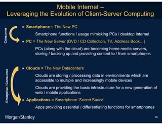 Mobile Internet –
             Leveraging the Evolution of Client-Server Computing
                            Smartphone = The New PC
Consumer




                                 Smartphone functions / usage mimicking PCs / desktop Internet
                            PC = The New Server (DVD / CD Collection, TV, Address Book…)
                                 PCs (along with the cloud) are becoming home media servers,
                                 storing / backing up and providing content to / from smartphones


                            Clouds = The New Datacenters
   Enterprise / Consumer




                                 Clouds are storing / processing data in environments which are
                                 accessible to multiple and increasingly mobile devices
                                 Clouds are providing the basic infrastructure for a new generation of
                                 web / mobile applications
                            Applications = Smartphone ‘Secret Sauce’
                                 Apps providing essential / differentiating functions for smartphones

                                                                                                        99
 