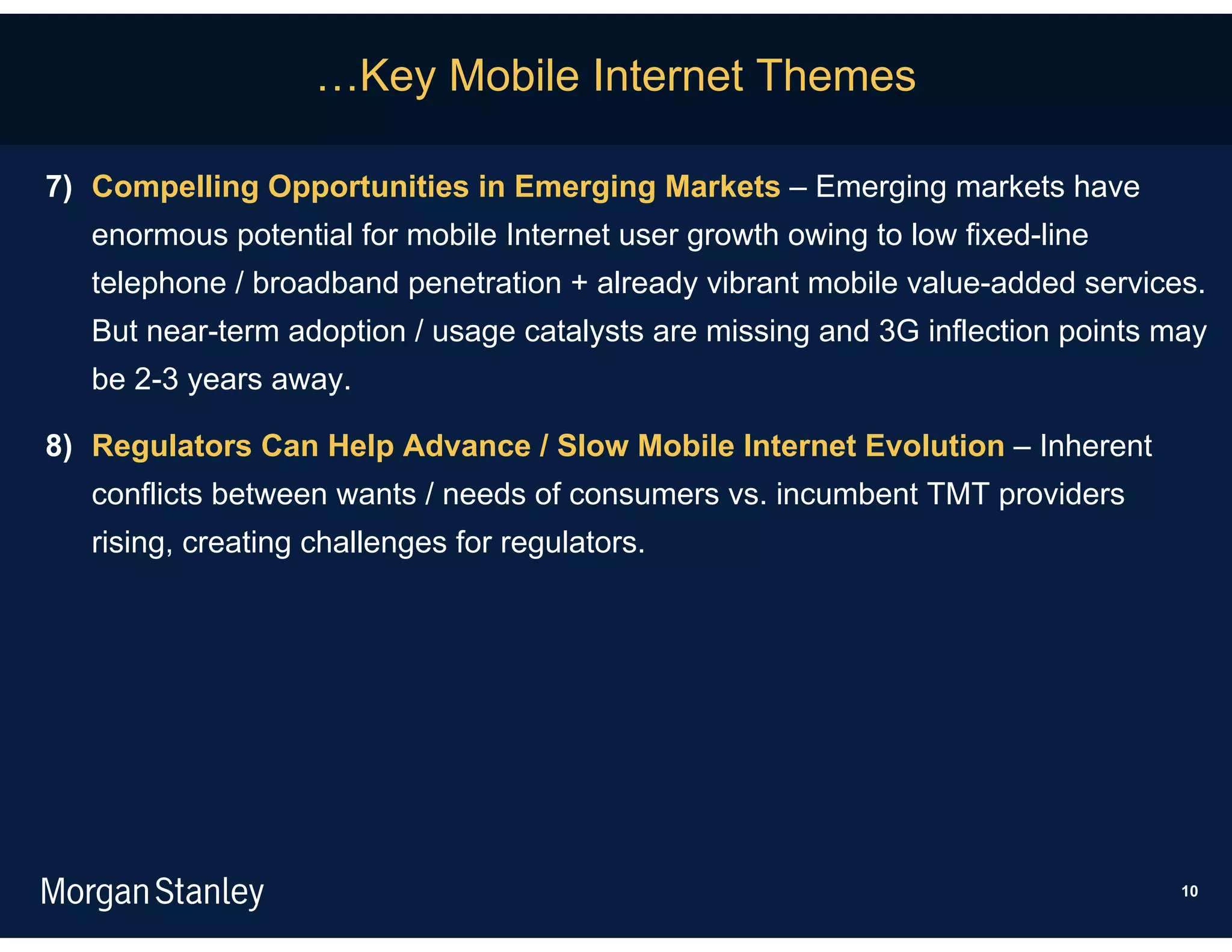 …Key Mobile Internet Themes

7) Compelling Opportunities in Emerging Markets – Emerging markets have
   enormous potential for mobile Internet user growth owing to low fixed-line
   telephone / broadband penetration + already vibrant mobile value-added services.
   But near-term adoption / usage catalysts are missing and 3G inflection points may
   be 2-3 years away.

8) Regulators Can Help Advance / Slow Mobile Internet Evolution – Inherent
   conflicts between wants / needs of consumers vs. incumbent TMT providers
   rising, creating challenges for regulators.




                                                                                  10
 