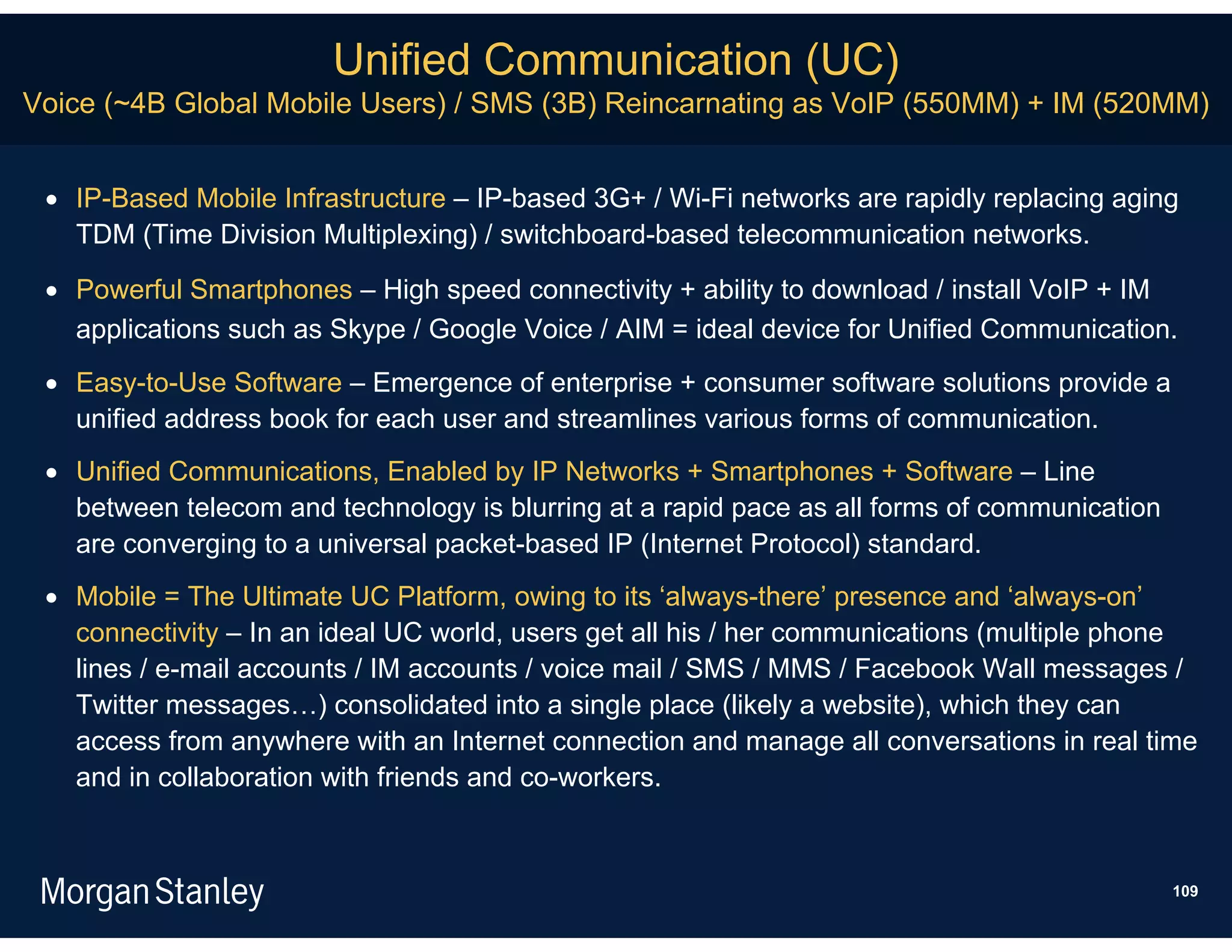 Unified Communication (UC)
Voice (~4B Global Mobile Users) / SMS (3B) Reincarnating as VoIP (550MM) + IM (520MM)


  IP-Based Mobile Infrastructure – IP-based 3G+ / Wi-Fi networks are rapidly replacing aging
   TDM (Time Division Multiplexing) / switchboard-based telecommunication networks.

  Powerful Smartphones – High speed connectivity + ability to download / install VoIP + IM
   applications such as Skype / Google Voice / AIM = ideal device for Unified Communication.
  Easy-to-Use Software – Emergence of enterprise + consumer software solutions provide a
   unified address book for each user and streamlines various forms of communication.
  Unified Communications, Enabled by IP Networks + Smartphones + Software – Line
   between telecom and technology is blurring at a rapid pace as all forms of communication
   are converging to a universal packet-based IP (Internet Protocol) standard.
  Mobile = The Ultimate UC Platform, owing to its ‘always-there’ presence and ‘always-on’
   connectivity – In an ideal UC world, users get all his / her communications (multiple phone
   lines / e-mail accounts / IM accounts / voice mail / SMS / MMS / Facebook Wall messages /
   Twitter messages…) consolidated into a single place (likely a website), which they can
   access from anywhere with an Internet connection and manage all conversations in real time
   and in collaboration with friends and co-workers.



                                                                                              109
 