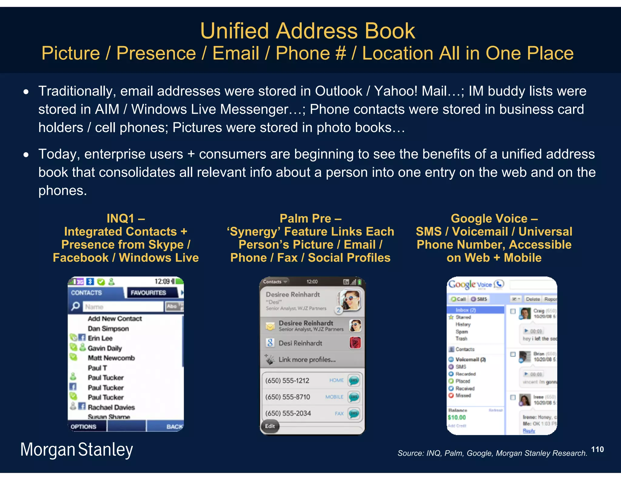 Unified Address Book
   Picture / Presence / Email / Phone # / Location All in One Place
 Traditionally, email addresses were stored in Outlook / Yahoo! Mail…; IM buddy lists were
  stored in AIM / Windows Live Messenger…; Phone contacts were stored in business card
  holders / cell phones; Pictures were stored in photo books…
 Today, enterprise users + consumers are beginning to see the benefits of a unified address
  book that consolidates all relevant info about a person into one entry on the web and on the
  phones.
              INQ1 –                      Palm Pre –                        Google Voice –
      Integrated Contacts +      ‘Synergy’ Feature Links Each         SMS / Voicemail / Universal
     Presence from Skype /         Person’s Picture / Email /         Phone Number, Accessible
    Facebook / Windows Live       Phone / Fax / Social Profiles           on Web + Mobile




                                                                  Source: INQ, Palm, Google, Morgan Stanley Research. 110
 