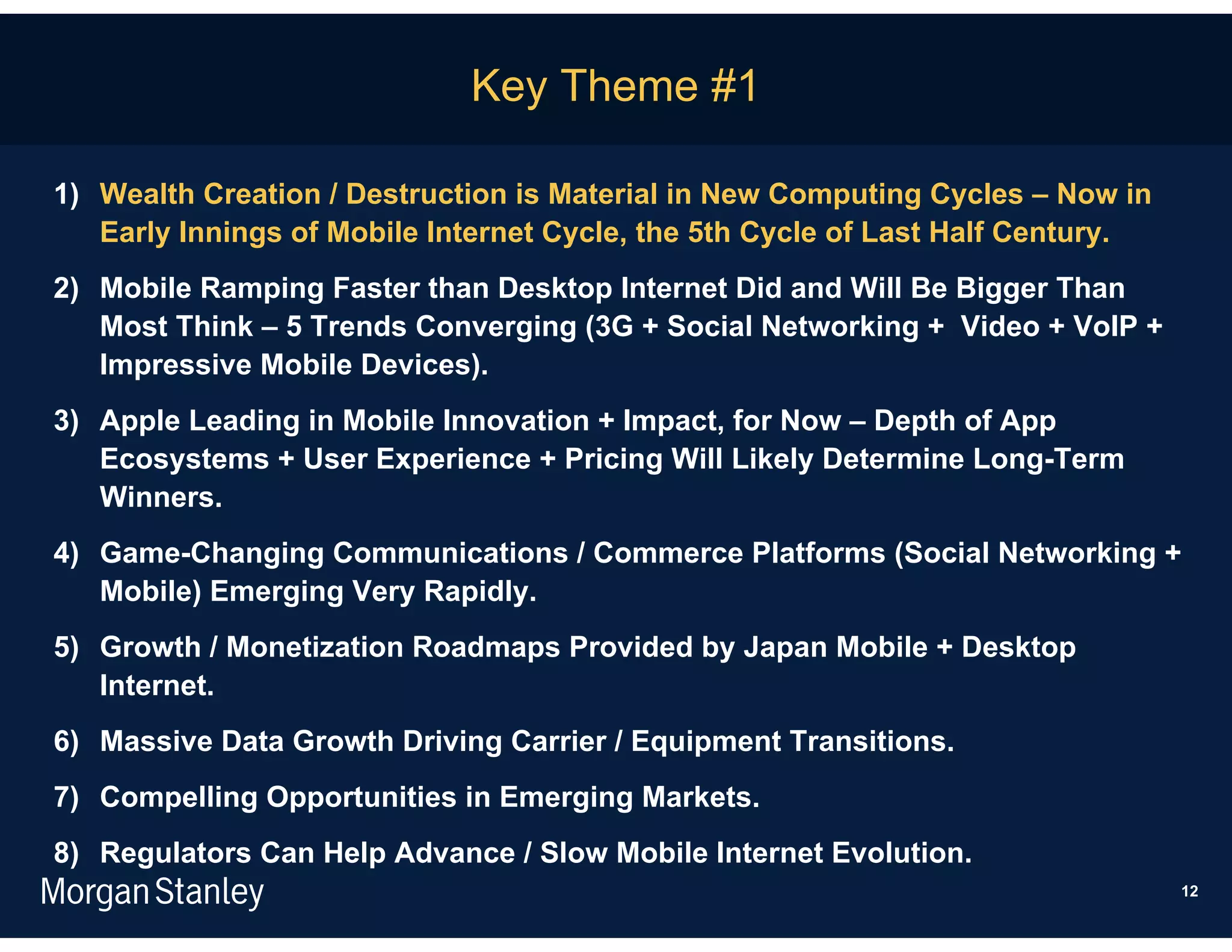Key Theme #1

1) Wealth Creation / Destruction is Material in New Computing Cycles – Now in
   Early Innings of Mobile Internet Cycle, the 5th Cycle of Last Half Century.
2) Mobile Ramping Faster than Desktop Internet Did and Will Be Bigger Than
   Most Think – 5 Trends Converging (3G + Social Networking + Video + VoIP +
   Impressive Mobile Devices).
3) Apple Leading in Mobile Innovation + Impact, for Now – Depth of App
   Ecosystems + User Experience + Pricing Will Likely Determine Long-Term
   Winners.
4) Game-Changing Communications / Commerce Platforms (Social Networking +
   Mobile) Emerging Very Rapidly.
5) Growth / Monetization Roadmaps Provided by Japan Mobile + Desktop
   Internet.
6) Massive Data Growth Driving Carrier / Equipment Transitions.
7) Compelling Opportunities in Emerging Markets.
8) Regulators Can Help Advance / Slow Mobile Internet Evolution.
                                                                                 12
 