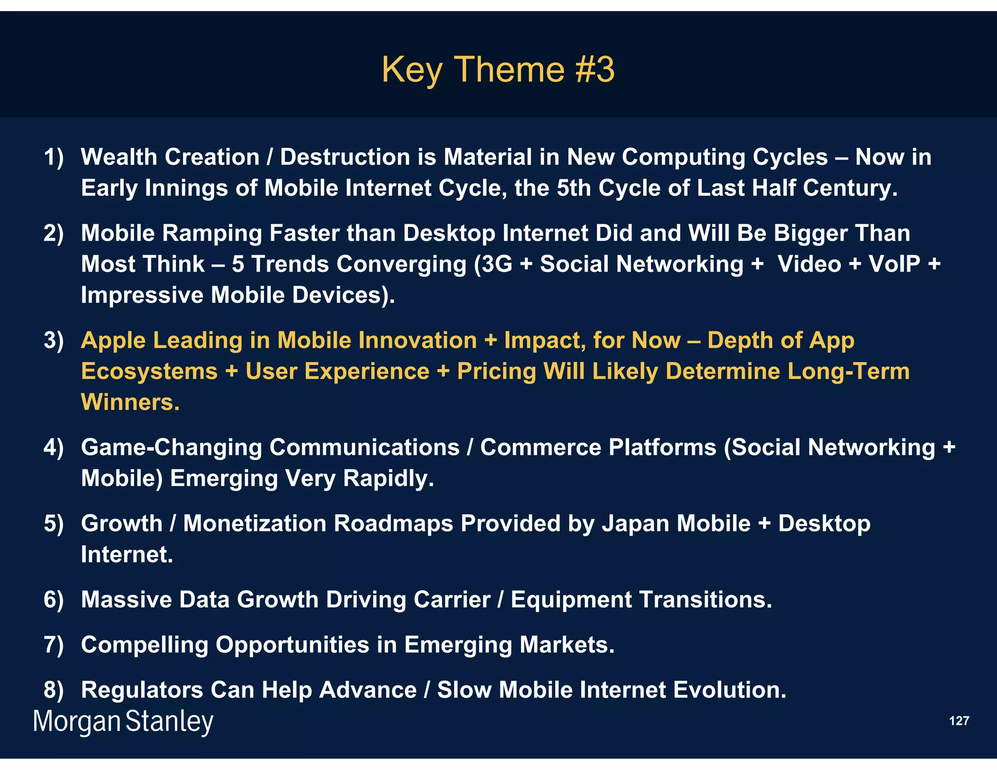 Key Theme #3

1) Wealth Creation / Destruction is Material in New Computing Cycles – Now in
   Early Innings of Mobile Internet Cycle, the 5th Cycle of Last Half Century.
2) Mobile Ramping Faster than Desktop Internet Did and Will Be Bigger Than
   Most Think – 5 Trends Converging (3G + Social Networking + Video + VoIP +
   Impressive Mobile Devices).
3) Apple Leading in Mobile Innovation + Impact, for Now – Depth of App
   Ecosystems + User Experience + Pricing Will Likely Determine Long-Term
   Winners.
4) Game-Changing Communications / Commerce Platforms (Social Networking +
   Mobile) Emerging Very Rapidly.
5) Growth / Monetization Roadmaps Provided by Japan Mobile + Desktop
   Internet.
6) Massive Data Growth Driving Carrier / Equipment Transitions.
7) Compelling Opportunities in Emerging Markets.
8) Regulators Can Help Advance / Slow Mobile Internet Evolution.
                                                                                 127
 