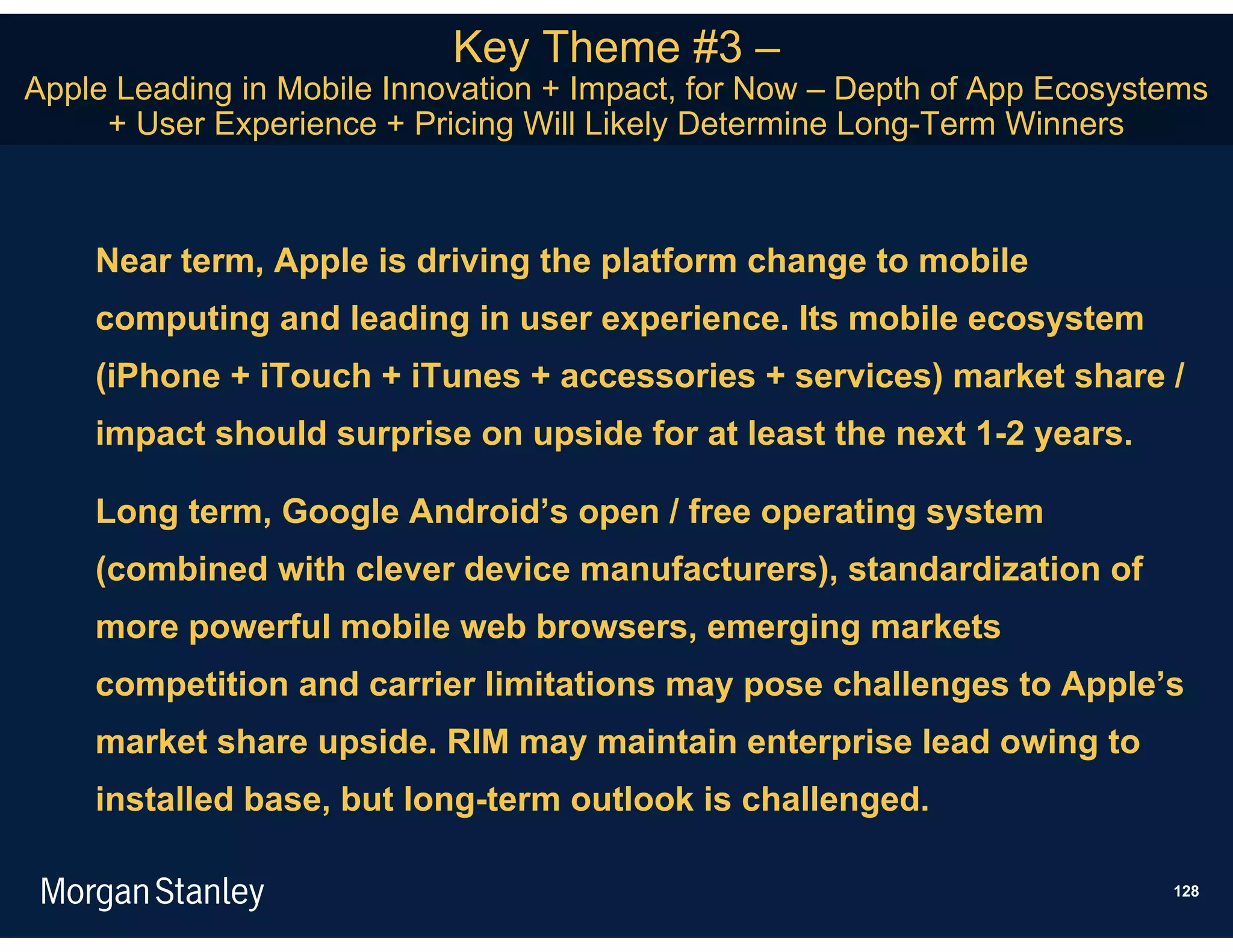Key Theme #3 –
Apple Leading in Mobile Innovation + Impact, for Now – Depth of App Ecosystems
     + User Experience + Pricing Will Likely Determine Long-Term Winners



    Near term, Apple is driving the platform change to mobile
    computing and leading in user experience. Its mobile ecosystem
    (iPhone + iTouch + iTunes + accessories + services) market share /
    impact should surprise on upside for at least the next 1-2 years.

    Long term, Google Android’s open / free operating system
    (combined with clever device manufacturers), standardization of
    more powerful mobile web browsers, emerging markets
    competition and carrier limitations may pose challenges to Apple’s
    market share upside. RIM may maintain enterprise lead owing to
    installed base, but long-term outlook is challenged.

                                                                           128
 