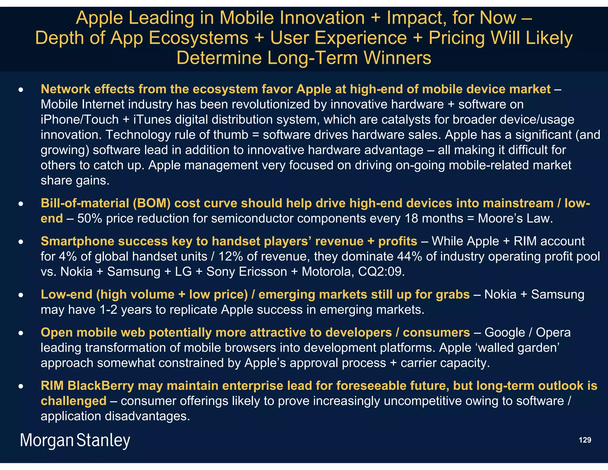 Apple Leading in Mobile Innovation + Impact, for Now –
    Depth of App Ecosystems + User Experience + Pricing Will Likely
                    Determine Long-Term Winners
   Network effects from the ecosystem favor Apple at high-end of mobile device market –
    Mobile Internet industry has been revolutionized by innovative hardware + software on
    iPhone/Touch + iTunes digital distribution system, which are catalysts for broader device/usage
    innovation. Technology rule of thumb = software drives hardware sales. Apple has a significant (and
    growing) software lead in addition to innovative hardware advantage – all making it difficult for
    others to catch up. Apple management very focused on driving on-going mobile-related market
    share gains.
   Bill-of-material (BOM) cost curve should help drive high-end devices into mainstream / low-
    end – 50% price reduction for semiconductor components every 18 months = Moore’s Law.
   Smartphone success key to handset players’ revenue + profits – While Apple + RIM account
    for 4% of global handset units / 12% of revenue, they dominate 44% of industry operating profit pool
    vs. Nokia + Samsung + LG + Sony Ericsson + Motorola, CQ2:09.
   Low-end (high volume + low price) / emerging markets still up for grabs – Nokia + Samsung
    may have 1-2 years to replicate Apple success in emerging markets.
   Open mobile web potentially more attractive to developers / consumers – Google / Opera
    leading transformation of mobile browsers into development platforms. Apple ‘walled garden’
    approach somewhat constrained by Apple’s approval process + carrier capacity.
   RIM BlackBerry may maintain enterprise lead for foreseeable future, but long-term outlook is
    challenged – consumer offerings likely to prove increasingly uncompetitive owing to software /
    application disadvantages.
                                                                                                    129
 