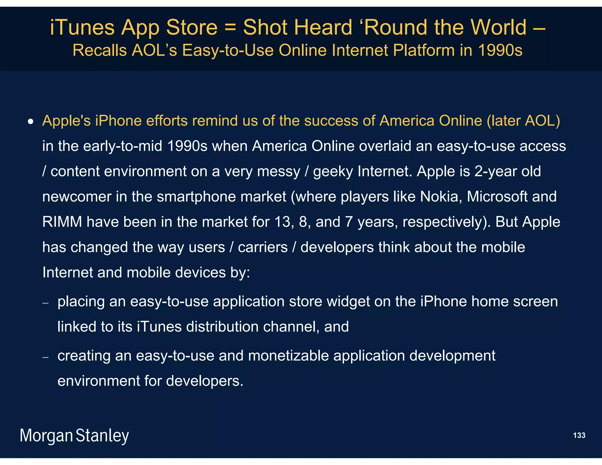 iTunes App Store = Shot Heard ‘Round the World –
        Recalls AOL’s Easy-to-Use Online Internet Platform in 1990s



 Apple's iPhone efforts remind us of the success of America Online (later AOL)
  in the early-to-mid 1990s when America Online overlaid an easy-to-use access
  / content environment on a very messy / geeky Internet. Apple is 2-year old
  newcomer in the smartphone market (where players like Nokia, Microsoft and
  RIMM have been in the market for 13, 8, and 7 years, respectively). But Apple
  has changed the way users / carriers / developers think about the mobile
  Internet and mobile devices by:
     placing an easy-to-use application store widget on the iPhone home screen
      linked to its iTunes distribution channel, and
     creating an easy-to-use and monetizable application development
      environment for developers.


                                                                                  133
 