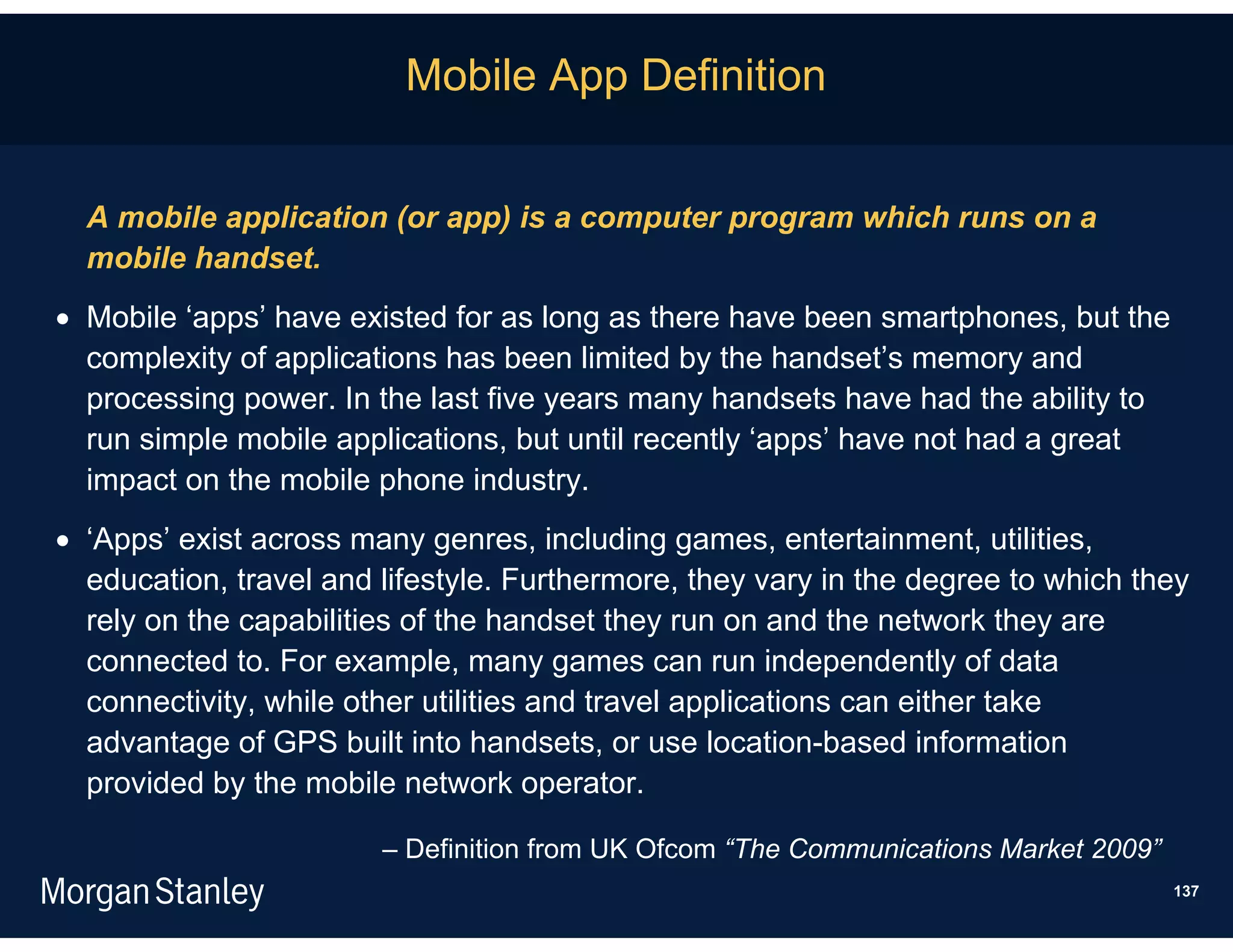Mobile App Definition


  A mobile application (or app) is a computer program which runs on a
  mobile handset.
 Mobile ‘apps’ have existed for as long as there have been smartphones, but the
  complexity of applications has been limited by the handset’s memory and
  processing power. In the last five years many handsets have had the ability to
  run simple mobile applications, but until recently ‘apps’ have not had a great
  impact on the mobile phone industry.
 ‘Apps’ exist across many genres, including games, entertainment, utilities,
  education, travel and lifestyle. Furthermore, they vary in the degree to which they
  rely on the capabilities of the handset they run on and the network they are
  connected to. For example, many games can run independently of data
  connectivity, while other utilities and travel applications can either take
  advantage of GPS built into handsets, or use location-based information
  provided by the mobile network operator.

                        – Definition from UK Ofcom “The Communications Market 2009”
                                                                                      137
 
