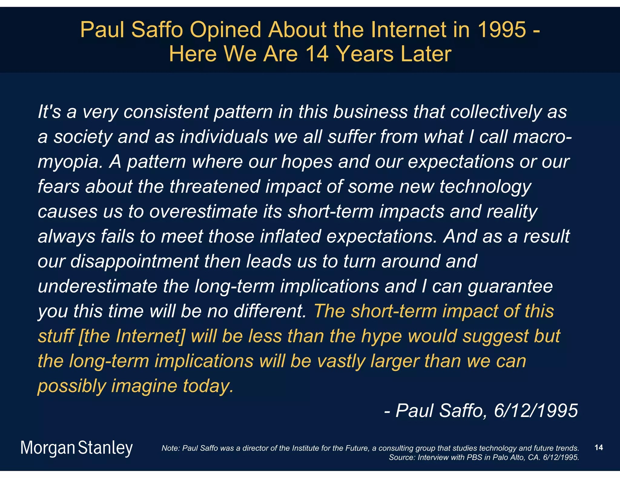 Paul Saffo Opined About the Internet in 1995 -
              Here We Are 14 Years Later

It's a very consistent pattern in this business that collectively as
a society and as individuals we all suffer from what I call macro-
myopia. A pattern where our hopes and our expectations or our
fears about the threatened impact of some new technology
causes us to overestimate its short-term impacts and reality
always fails to meet those inflated expectations. And as a result
our disappointment then leads us to turn around and
underestimate the long-term implications and I can guarantee
you this time will be no different. The short-term impact of this
stuff [the Internet] will be less than the hype would suggest but
the long-term implications will be vastly larger than we can
possibly imagine today.
                                             - Paul Saffo, 6/12/1995
               Note: Paul Saffo was a director of the Institute for the Future, a consulting group that studies technology and future trends.   14
                                                                                    Source: Interview with PBS in Palo Alto, CA. 6/12/1995.
 