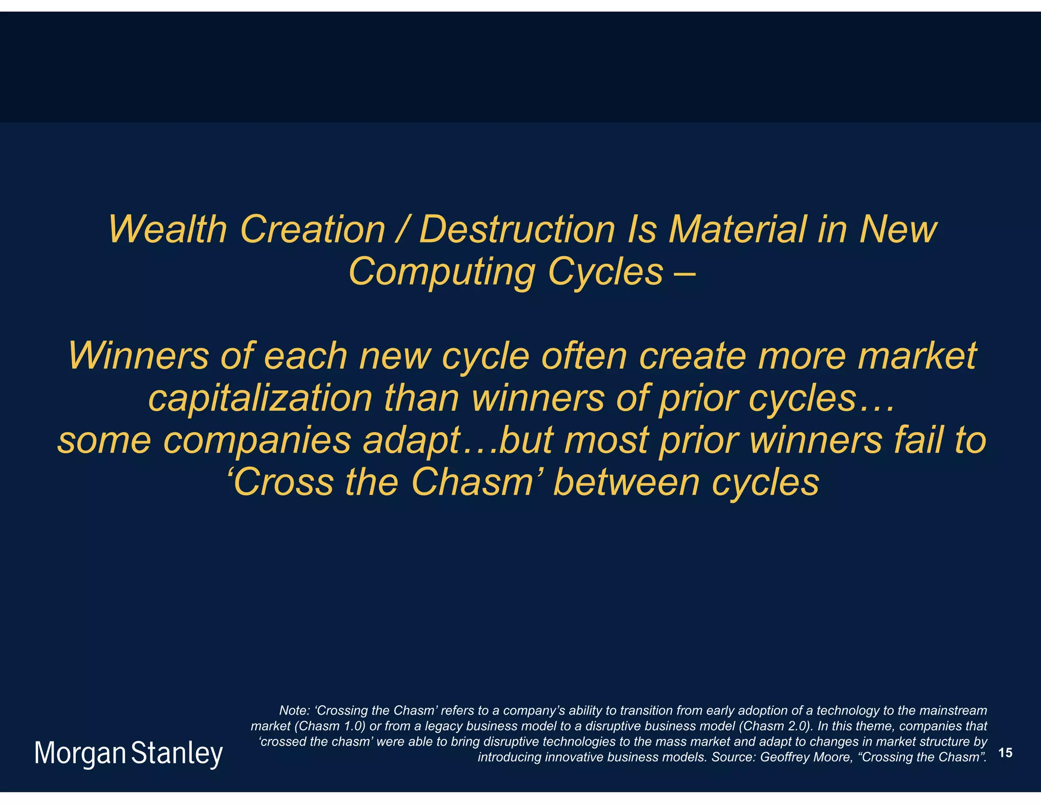 Wealth Creation / Destruction Is Material in New
               Computing Cycles –

 Winners of each new cycle often create more market
     capitalization than winners of prior cycles…
some companies adapt…but most prior winners fail to
         ‘Cross the Chasm’ between cycles




               Note: ‘Crossing the Chasm’ refers to a company’s ability to transition from early adoption of a technology to the mainstream
          market (Chasm 1.0) or from a legacy business model to a disruptive business model (Chasm 2.0). In this theme, companies that
           ‘crossed the chasm’ were able to bring disruptive technologies to the mass market and adapt to changes in market structure by
                                                 introducing innovative business models. Source: Geoffrey Moore, “Crossing the Chasm”. 15
 