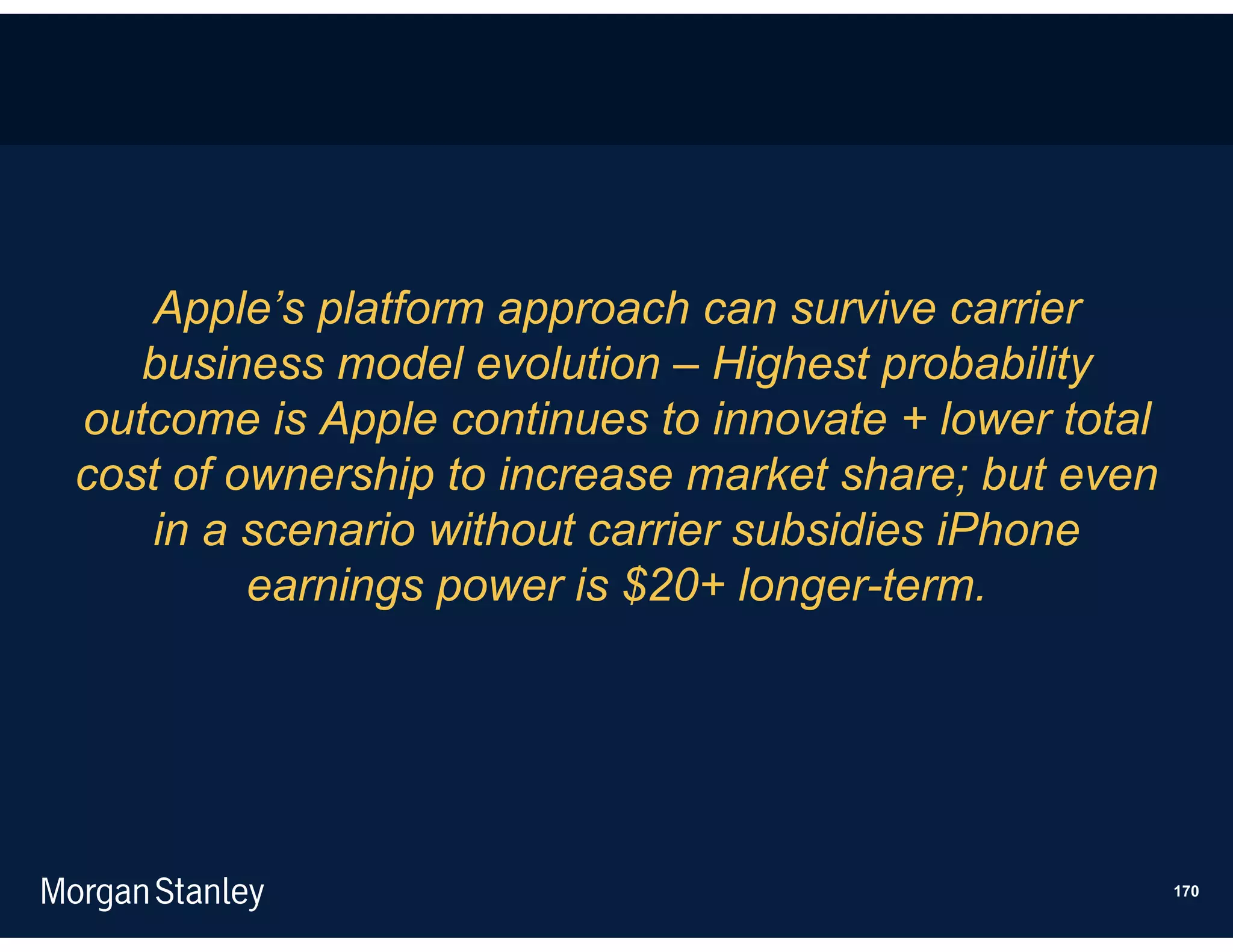 Apple’s platform approach can survive carrier
   business model evolution – Highest probability
outcome is Apple continues to innovate + lower total
cost of ownership to increase market share; but even
   in a scenario without carrier subsidies iPhone
         earnings power is $20+ longer-term.




                                                       170
 