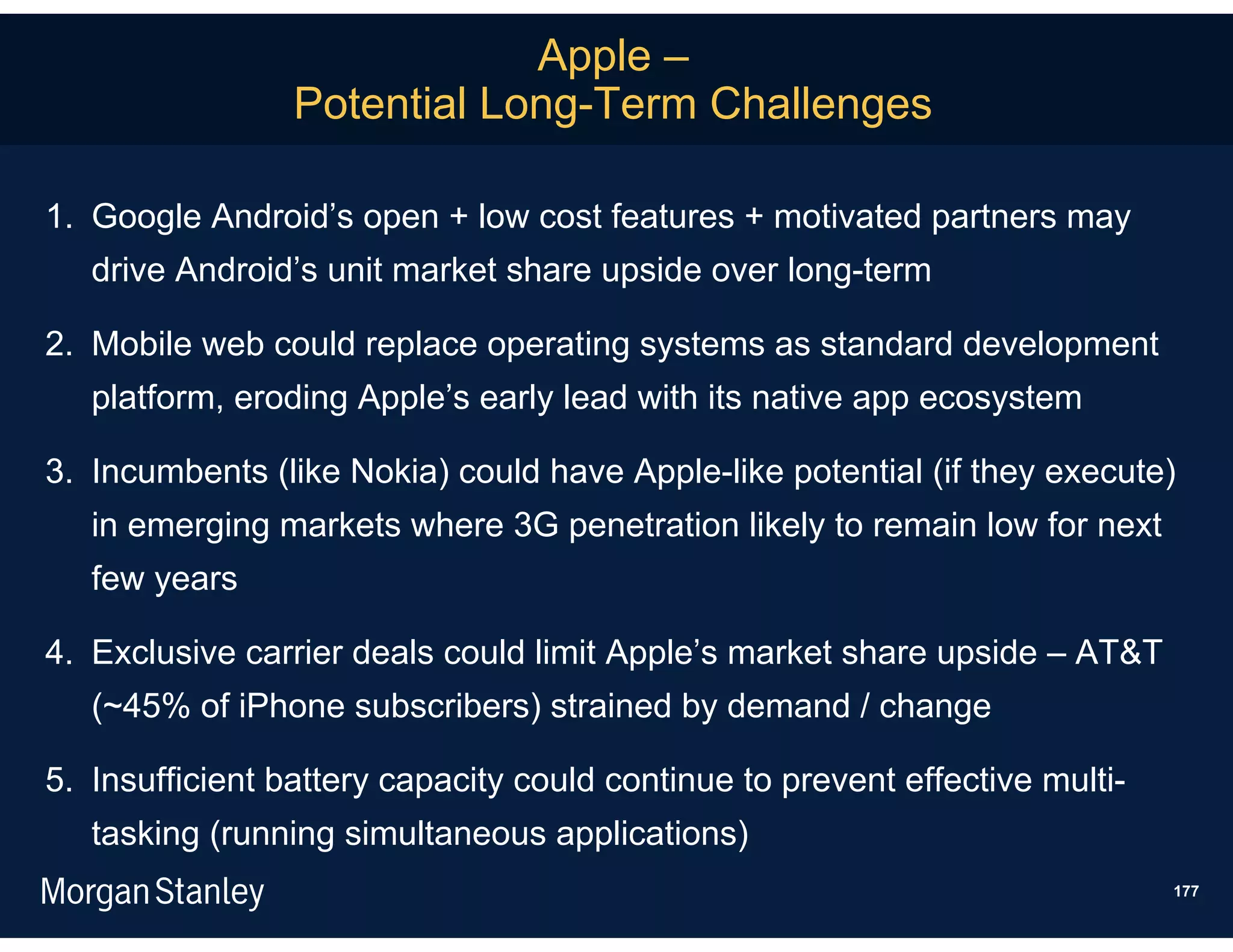 Apple –
                 Potential Long-Term Challenges

1. Google Android’s open + low cost features + motivated partners may
   drive Android’s unit market share upside over long-term

2. Mobile web could replace operating systems as standard development
   platform, eroding Apple’s early lead with its native app ecosystem

3. Incumbents (like Nokia) could have Apple-like potential (if they execute)
   in emerging markets where 3G penetration likely to remain low for next
   few years

4. Exclusive carrier deals could limit Apple’s market share upside – AT&T
   (~45% of iPhone subscribers) strained by demand / change

5. Insufficient battery capacity could continue to prevent effective multi-
   tasking (running simultaneous applications)
                                                                              177
 