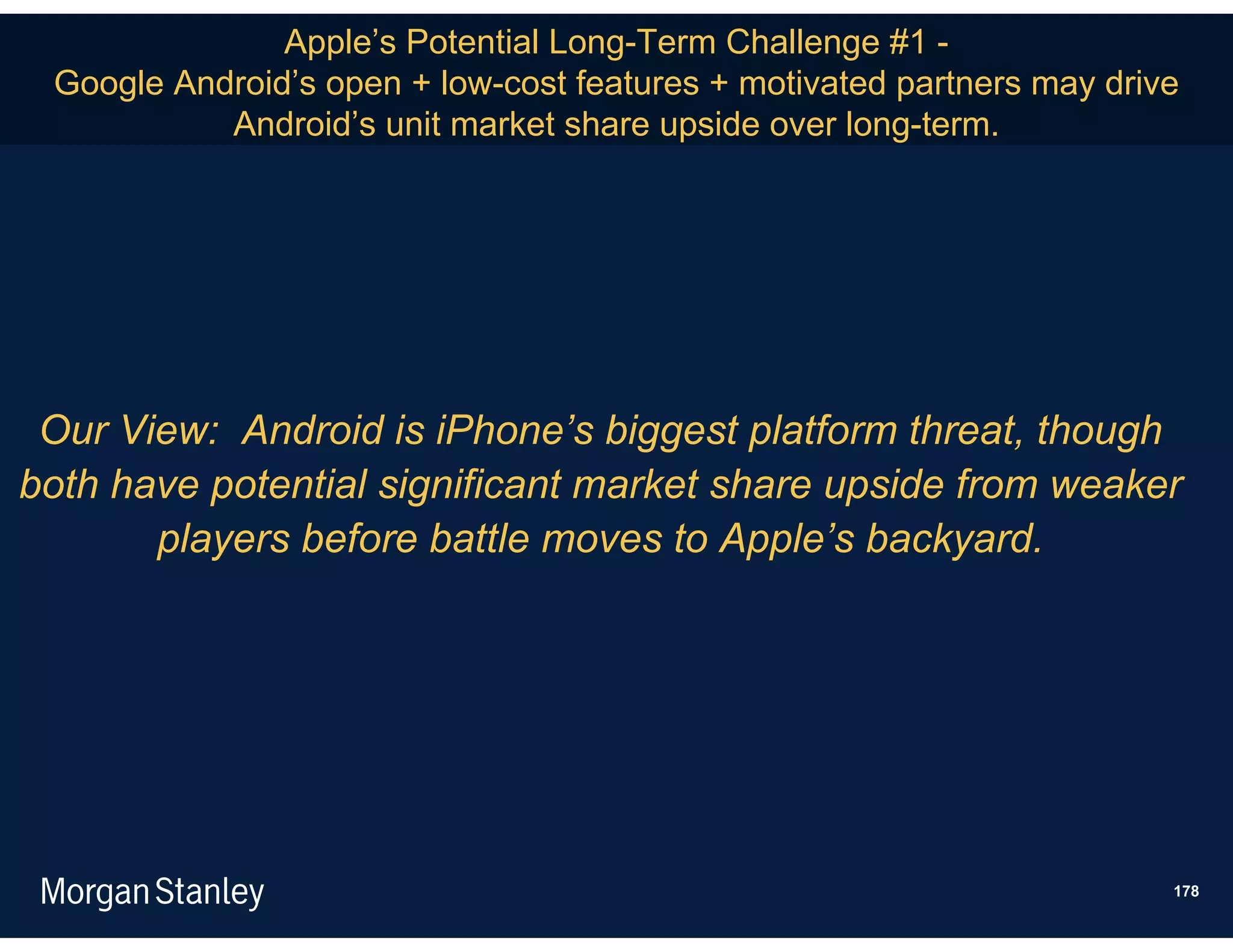 Apple’s Potential Long-Term Challenge #1 -
 Google Android’s open + low-cost features + motivated partners may drive
           Android’s unit market share upside over long-term.




 Our View: Android is iPhone’s biggest platform threat, though
both have potential significant market share upside from weaker
       players before battle moves to Apple’s backyard.




                                                                        178
 