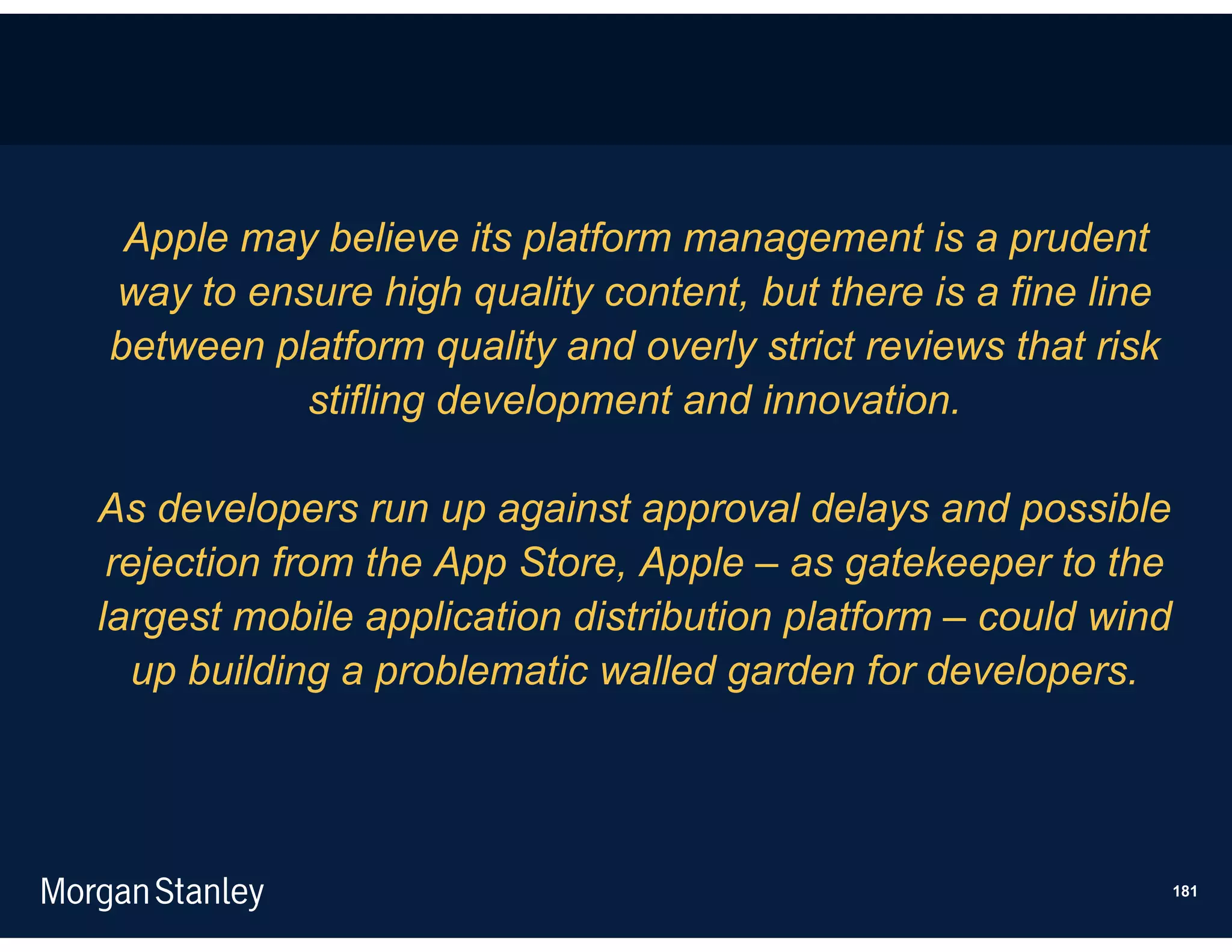 Apple may believe its platform management is a prudent
way to ensure high quality content, but there is a fine line
between platform quality and overly strict reviews that risk
          stifling development and innovation.

As developers run up against approval delays and possible
 rejection from the App Store, Apple – as gatekeeper to the
largest mobile application distribution platform – could wind
   up building a problematic walled garden for developers.




                                                                181
 