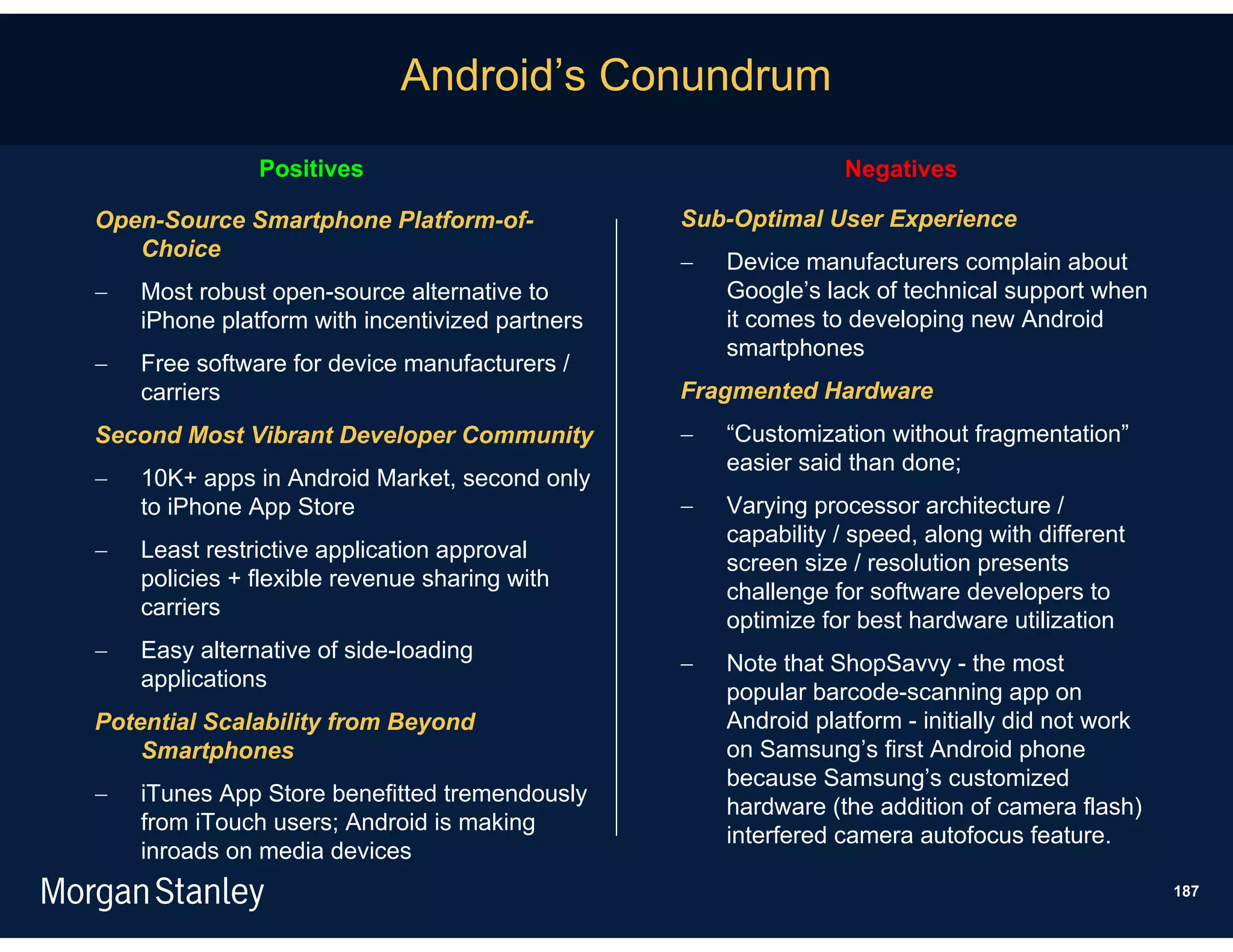 Android’s Conundrum
               Positives                                        Negatives

Open-Source Smartphone Platform-of-              Sub-Optimal User Experience
   Choice
                                                    Device manufacturers complain about
   Most robust open-source alternative to           Google’s lack of technical support when
    iPhone platform with incentivized partners       it comes to developing new Android
                                                     smartphones
   Free software for device manufacturers /
    carriers                                     Fragmented Hardware
Second Most Vibrant Developer Community             “Customization without fragmentation”
                                                     easier said than done;
   10K+ apps in Android Market, second only
    to iPhone App Store                             Varying processor architecture /
                                                     capability / speed, along with different
   Least restrictive application approval
                                                     screen size / resolution presents
    policies + flexible revenue sharing with
                                                     challenge for software developers to
    carriers
                                                     optimize for best hardware utilization
   Easy alternative of side-loading
                                                    Note that ShopSavvy - the most
    applications
                                                     popular barcode-scanning app on
Potential Scalability from Beyond                    Android platform - initially did not work
    Smartphones                                      on Samsung’s first Android phone
                                                     because Samsung’s customized
   iTunes App Store benefitted tremendously
                                                     hardware (the addition of camera flash)
    from iTouch users; Android is making
                                                     interfered camera autofocus feature.
    inroads on media devices
                                                                                                 187
 
