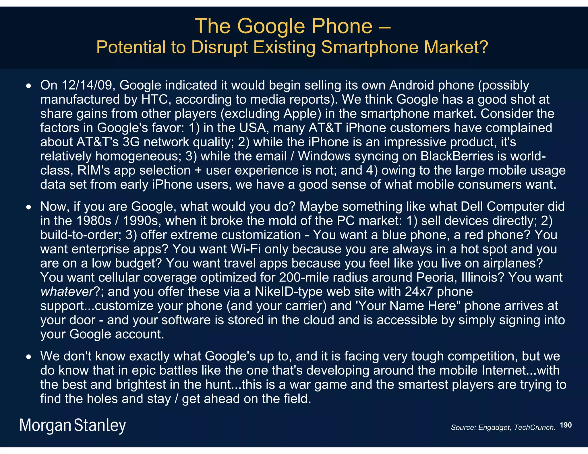 The Google Phone –
            Potential to Disrupt Existing Smartphone Market?

 On 12/14/09, Google indicated it would begin selling its own Android phone (possibly
  manufactured by HTC, according to media reports). We think Google has a good shot at
  share gains from other players (excluding Apple) in the smartphone market. Consider the
  factors in Google's favor: 1) in the USA, many AT&T iPhone customers have complained
  about AT&T's 3G network quality; 2) while the iPhone is an impressive product, it's
  relatively homogeneous; 3) while the email / Windows syncing on BlackBerries is world-
  class, RIM's app selection + user experience is not; and 4) owing to the large mobile usage
  data set from early iPhone users, we have a good sense of what mobile consumers want.
 Now, if you are Google, what would you do? Maybe something like what Dell Computer did
  in the 1980s / 1990s, when it broke the mold of the PC market: 1) sell devices directly; 2)
  build-to-order; 3) offer extreme customization - You want a blue phone, a red phone? You
  want enterprise apps? You want Wi-Fi only because you are always in a hot spot and you
  are on a low budget? You want travel apps because you feel like you live on airplanes?
  You want cellular coverage optimized for 200-mile radius around Peoria, Illinois? You want
  whatever?; and you offer these via a NikeID-type web site with 24x7 phone
  support...customize your phone (and your carrier) and 'Your Name Here" phone arrives at
  your door - and your software is stored in the cloud and is accessible by simply signing into
  your Google account.
 We don't know exactly what Google's up to, and it is facing very tough competition, but we
  do know that in epic battles like the one that's developing around the mobile Internet...with
  the best and brightest in the hunt...this is a war game and the smartest players are trying to
  find the holes and stay / get ahead on the field.

                                                                           Source: Engadget, TechCrunch. 190
 