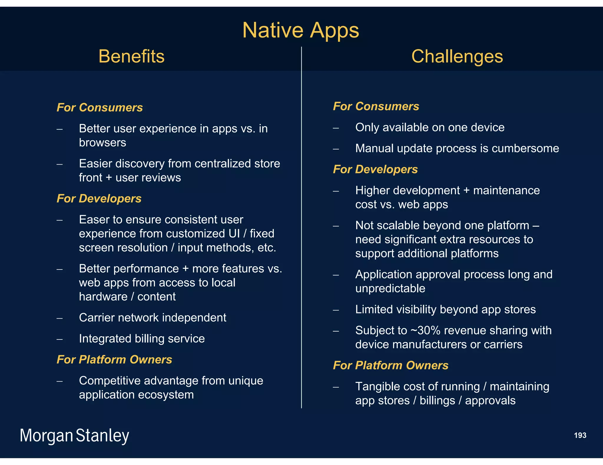 Native Apps
       Benefits                                              Challenges

For Consumers                                 For Consumers
   Better user experience in apps vs. in        Only available on one device
    browsers                                     Manual update process is cumbersome
   Easier discovery from centralized store   For Developers
    front + user reviews
                                                 Higher development + maintenance
For Developers                                    cost vs. web apps
   Easer to ensure consistent user              Not scalable beyond one platform –
    experience from customized UI / fixed         need significant extra resources to
    screen resolution / input methods, etc.       support additional platforms
   Better performance + more features vs.       Application approval process long and
    web apps from access to local                 unpredictable
    hardware / content
                                                 Limited visibility beyond app stores
   Carrier network independent
                                                 Subject to ~30% revenue sharing with
   Integrated billing service                    device manufacturers or carriers
For Platform Owners                           For Platform Owners
   Competitive advantage from unique            Tangible cost of running / maintaining
    application ecosystem                         app stores / billings / approvals

                                                                                           193
 