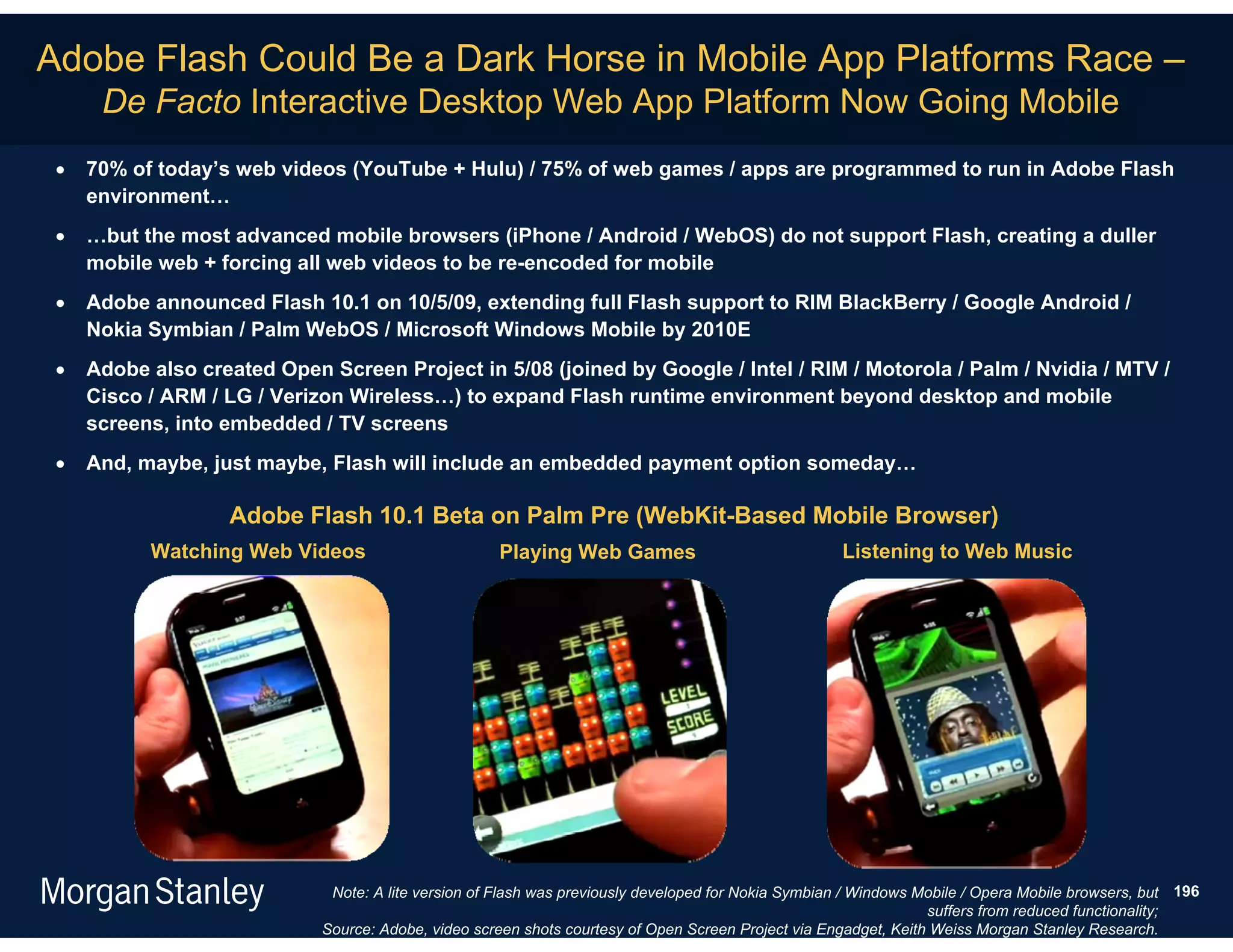 Adobe Flash Could Be a Dark Horse in Mobile App Platforms Race –
      De Facto Interactive Desktop Web App Platform Now Going Mobile
    70% of today’s web videos (YouTube + Hulu) / 75% of web games / apps are programmed to run in Adobe Flash
     environment…
    …but the most advanced mobile browsers (iPhone / Android / WebOS) do not support Flash, creating a duller
     mobile web + forcing all web videos to be re-encoded for mobile
    Adobe announced Flash 10.1 on 10/5/09, extending full Flash support to RIM BlackBerry / Google Android /
     Nokia Symbian / Palm WebOS / Microsoft Windows Mobile by 2010E
    Adobe also created Open Screen Project in 5/08 (joined by Google / Intel / RIM / Motorola / Palm / Nvidia / MTV /
     Cisco / ARM / LG / Verizon Wireless…) to expand Flash runtime environment beyond desktop and mobile
     screens, into embedded / TV screens
    And, maybe, just maybe, Flash will include an embedded payment option someday…

                   Adobe Flash 10.1 Beta on Palm Pre (WebKit-Based Mobile Browser)
           Watching Web Videos                       Playing Web Games                               Listening to Web Music




                              Note: A lite version of Flash was previously developed for Nokia Symbian / Windows Mobile / Opera Mobile browsers, but 196
                                                                                                                  suffers from reduced functionality;
                             Source: Adobe, video screen shots courtesy of Open Screen Project via Engadget, Keith Weiss Morgan Stanley Research.
 