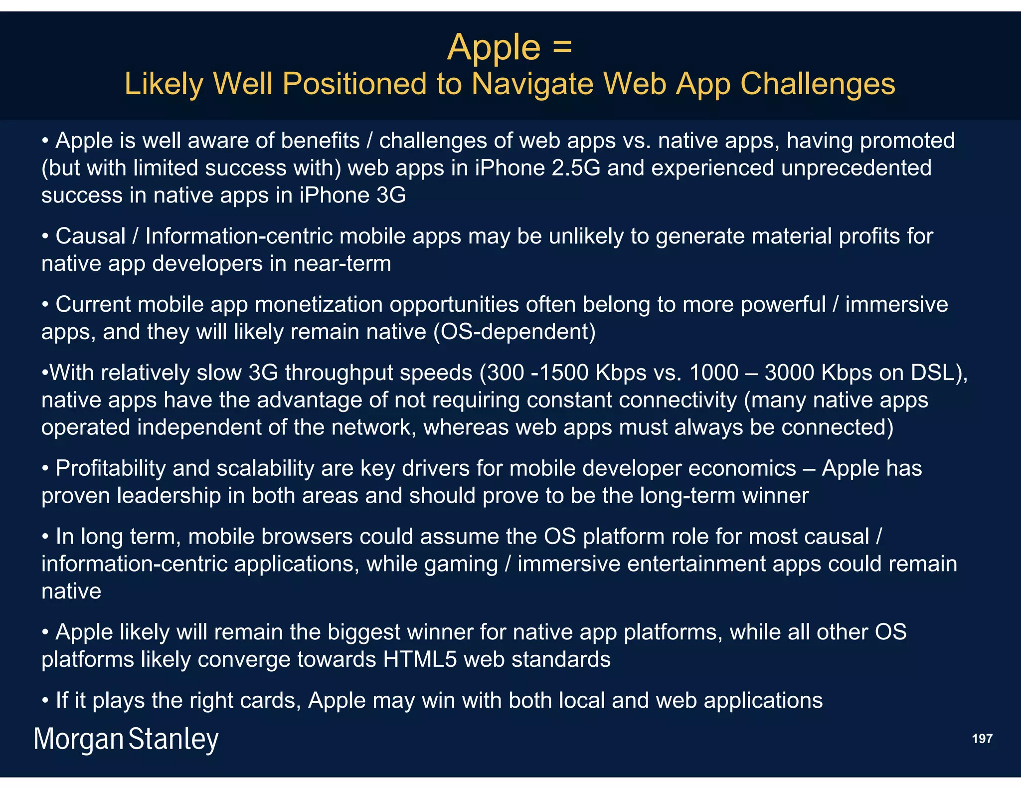 Apple =
        Likely Well Positioned to Navigate Web App Challenges
• Apple is well aware of benefits / challenges of web apps vs. native apps, having promoted
(but with limited success with) web apps in iPhone 2.5G and experienced unprecedented
success in native apps in iPhone 3G
• Causal / Information-centric mobile apps may be unlikely to generate material profits for
native app developers in near-term
• Current mobile app monetization opportunities often belong to more powerful / immersive
apps, and they will likely remain native (OS-dependent)
•With relatively slow 3G throughput speeds (300 -1500 Kbps vs. 1000 – 3000 Kbps on DSL),
native apps have the advantage of not requiring constant connectivity (many native apps
operated independent of the network, whereas web apps must always be connected)
• Profitability and scalability are key drivers for mobile developer economics – Apple has
proven leadership in both areas and should prove to be the long-term winner
• In long term, mobile browsers could assume the OS platform role for most causal /
information-centric applications, while gaming / immersive entertainment apps could remain
native
• Apple likely will remain the biggest winner for native app platforms, while all other OS
platforms likely converge towards HTML5 web standards
• If it plays the right cards, Apple may win with both local and web applications
                                                                                              197
 
