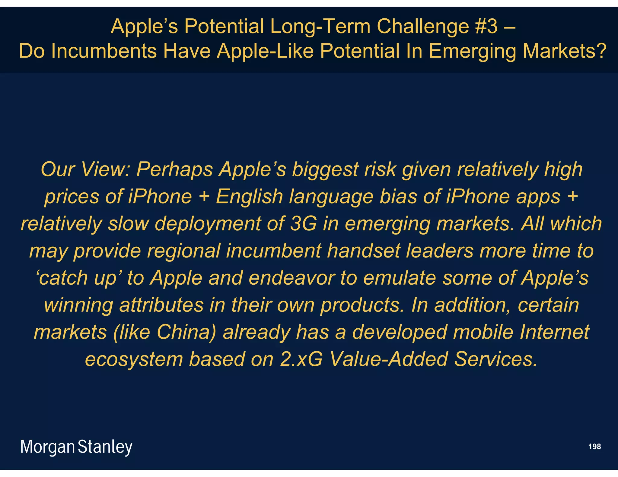 Apple’s Potential Long-Term Challenge #3 –
Do Incumbents Have Apple-Like Potential In Emerging Markets?




   Our View: Perhaps Apple’s biggest risk given relatively high
    prices of iPhone + English language bias of iPhone apps +
relatively slow deployment of 3G in emerging markets. All which
 may provide regional incumbent handset leaders more time to
  ‘catch up’ to Apple and endeavor to emulate some of Apple’s
   winning attributes in their own products. In addition, certain
  markets (like China) already has a developed mobile Internet
         ecosystem based on 2.xG Value-Added Services.



                                                               198
 