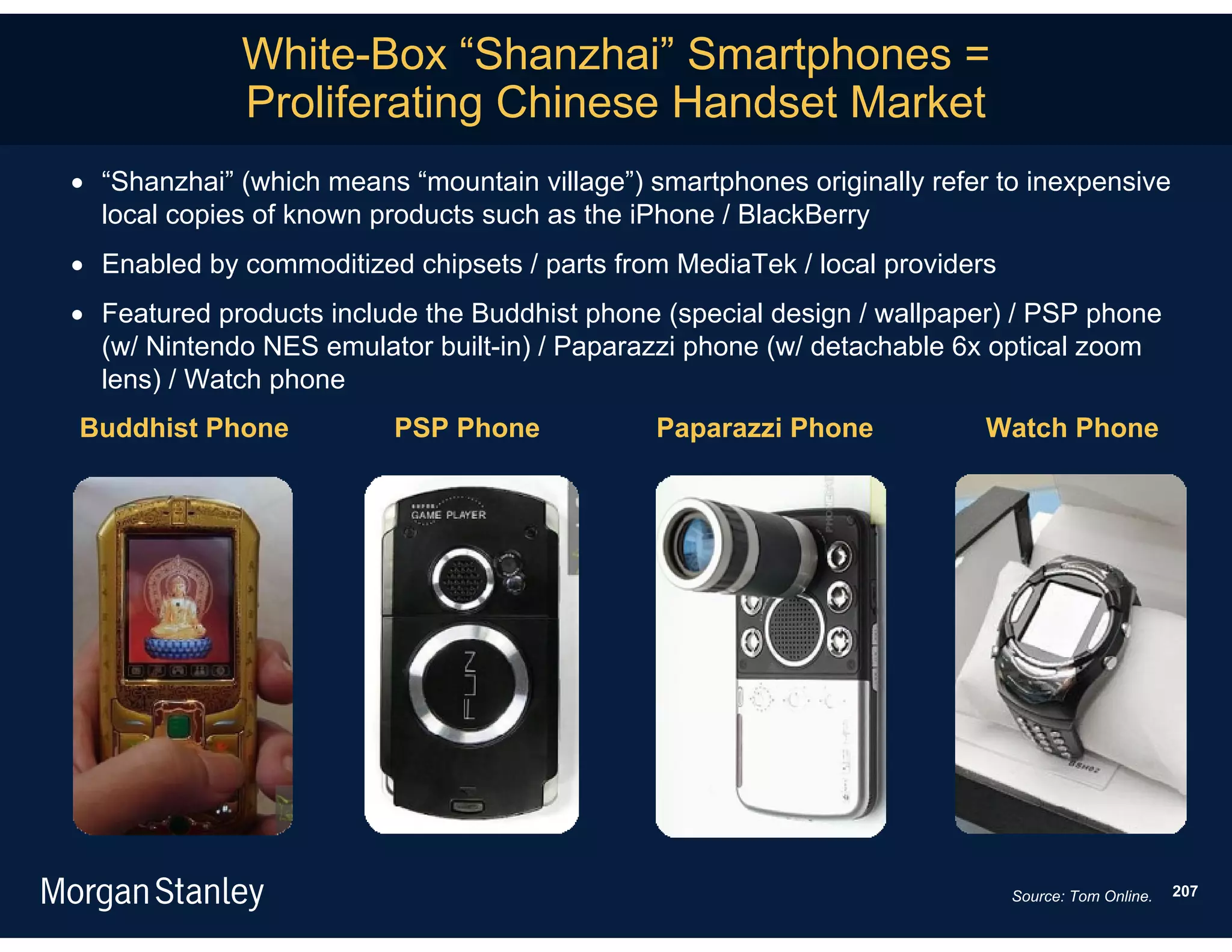 White-Box “Shanzhai” Smartphones =
             Proliferating Chinese Handset Market
 “Shanzhai” (which means “mountain village”) smartphones originally refer to inexpensive
  local copies of known products such as the iPhone / BlackBerry
 Enabled by commoditized chipsets / parts from MediaTek / local providers
 Featured products include the Buddhist phone (special design / wallpaper) / PSP phone
  (w/ Nintendo NES emulator built-in) / Paparazzi phone (w/ detachable 6x optical zoom
  lens) / Watch phone
Buddhist Phone            PSP Phone            Paparazzi Phone            Watch Phone




                                                                             Source: Tom Online.   207
 