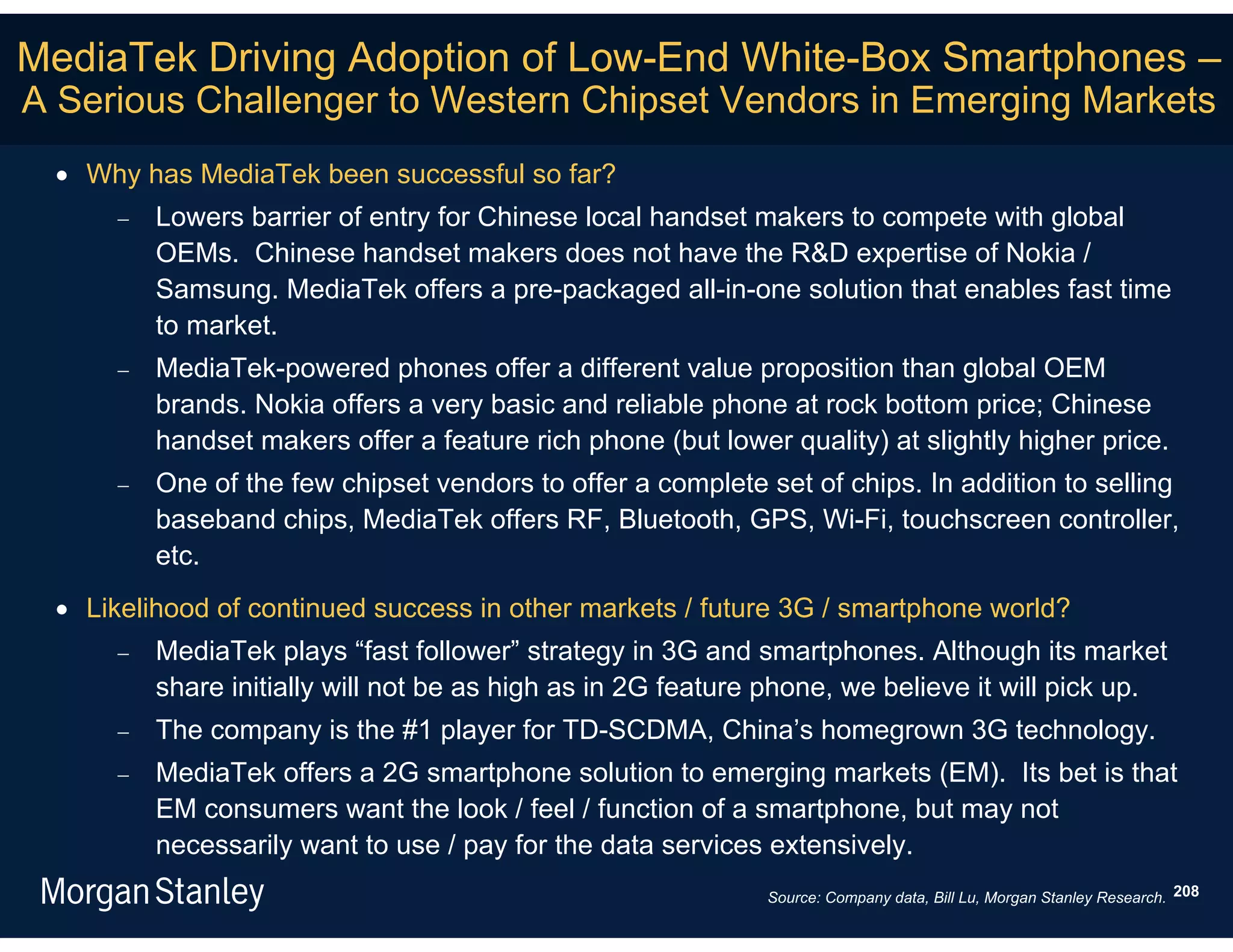MediaTek Driving Adoption of Low-End White-Box Smartphones –
A Serious Challenger to Western Chipset Vendors in Emerging Markets
  Why has MediaTek been successful so far?
        Lowers barrier of entry for Chinese local handset makers to compete with global
         OEMs. Chinese handset makers does not have the R&D expertise of Nokia /
         Samsung. MediaTek offers a pre-packaged all-in-one solution that enables fast time
         to market.
        MediaTek-powered phones offer a different value proposition than global OEM
         brands. Nokia offers a very basic and reliable phone at rock bottom price; Chinese
         handset makers offer a feature rich phone (but lower quality) at slightly higher price.
        One of the few chipset vendors to offer a complete set of chips. In addition to selling
         baseband chips, MediaTek offers RF, Bluetooth, GPS, Wi-Fi, touchscreen controller,
         etc.
  Likelihood of continued success in other markets / future 3G / smartphone world?
        MediaTek plays “fast follower” strategy in 3G and smartphones. Although its market
         share initially will not be as high as in 2G feature phone, we believe it will pick up.
        The company is the #1 player for TD-SCDMA, China’s homegrown 3G technology.
        MediaTek offers a 2G smartphone solution to emerging markets (EM). Its bet is that
         EM consumers want the look / feel / function of a smartphone, but may not
         necessarily want to use / pay for the data services extensively.
                                                             Source: Company data, Bill Lu, Morgan Stanley Research. 208
 