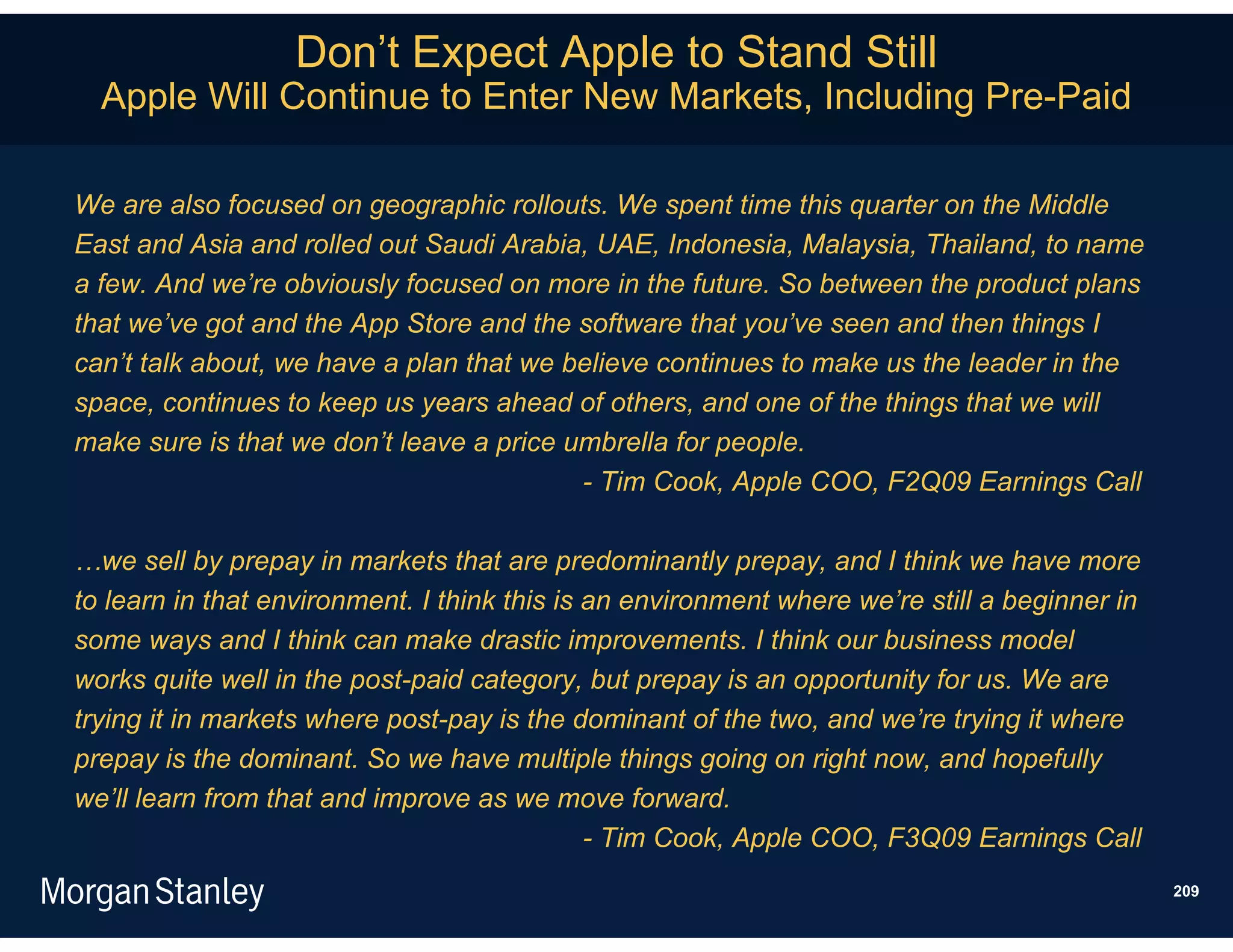 Don’t Expect Apple to Stand Still
  Apple Will Continue to Enter New Markets, Including Pre-Paid

We are also focused on geographic rollouts. We spent time this quarter on the Middle
East and Asia and rolled out Saudi Arabia, UAE, Indonesia, Malaysia, Thailand, to name
a few. And we’re obviously focused on more in the future. So between the product plans
that we’ve got and the App Store and the software that you’ve seen and then things I
can’t talk about, we have a plan that we believe continues to make us the leader in the
space, continues to keep us years ahead of others, and one of the things that we will
make sure is that we don’t leave a price umbrella for people.
                                          - Tim Cook, Apple COO, F2Q09 Earnings Call

…we sell by prepay in markets that are predominantly prepay, and I think we have more
to learn in that environment. I think this is an environment where we’re still a beginner in
some ways and I think can make drastic improvements. I think our business model
works quite well in the post-paid category, but prepay is an opportunity for us. We are
trying it in markets where post-pay is the dominant of the two, and we’re trying it where
prepay is the dominant. So we have multiple things going on right now, and hopefully
we’ll learn from that and improve as we move forward.
                                              - Tim Cook, Apple COO, F3Q09 Earnings Call
                                                                                               209
 