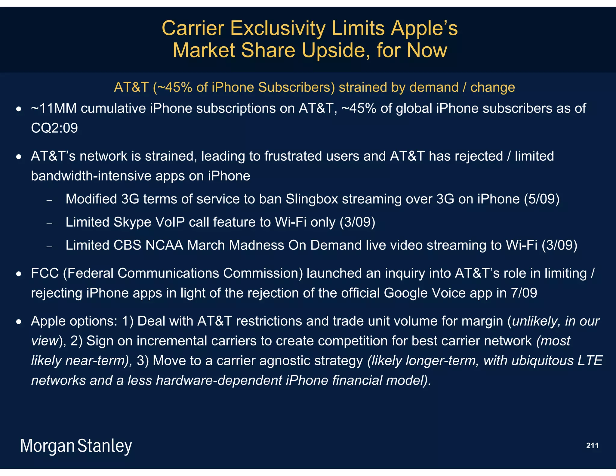 Carrier Exclusivity Limits Apple’s
                          Market Share Upside, for Now
                 AT&T (~45% of iPhone Subscribers) strained by demand / change
 ~11MM cumulative iPhone subscriptions on AT&T, ~45% of global iPhone subscribers as of
  CQ2:09

 AT&T’s network is strained, leading to frustrated users and AT&T has rejected / limited
  bandwidth-intensive apps on iPhone
        Modified 3G terms of service to ban Slingbox streaming over 3G on iPhone (5/09)
        Limited Skype VoIP call feature to Wi-Fi only (3/09)
        Limited CBS NCAA March Madness On Demand live video streaming to Wi-Fi (3/09)

 FCC (Federal Communications Commission) launched an inquiry into AT&T’s role in limiting /
  rejecting iPhone apps in light of the rejection of the official Google Voice app in 7/09

 Apple options: 1) Deal with AT&T restrictions and trade unit volume for margin (unlikely, in our
  view), 2) Sign on incremental carriers to create competition for best carrier network (most
  likely near-term), 3) Move to a carrier agnostic strategy (likely longer-term, with ubiquitous LTE
  networks and a less hardware-dependent iPhone financial model).



                                                                                                 211
 
