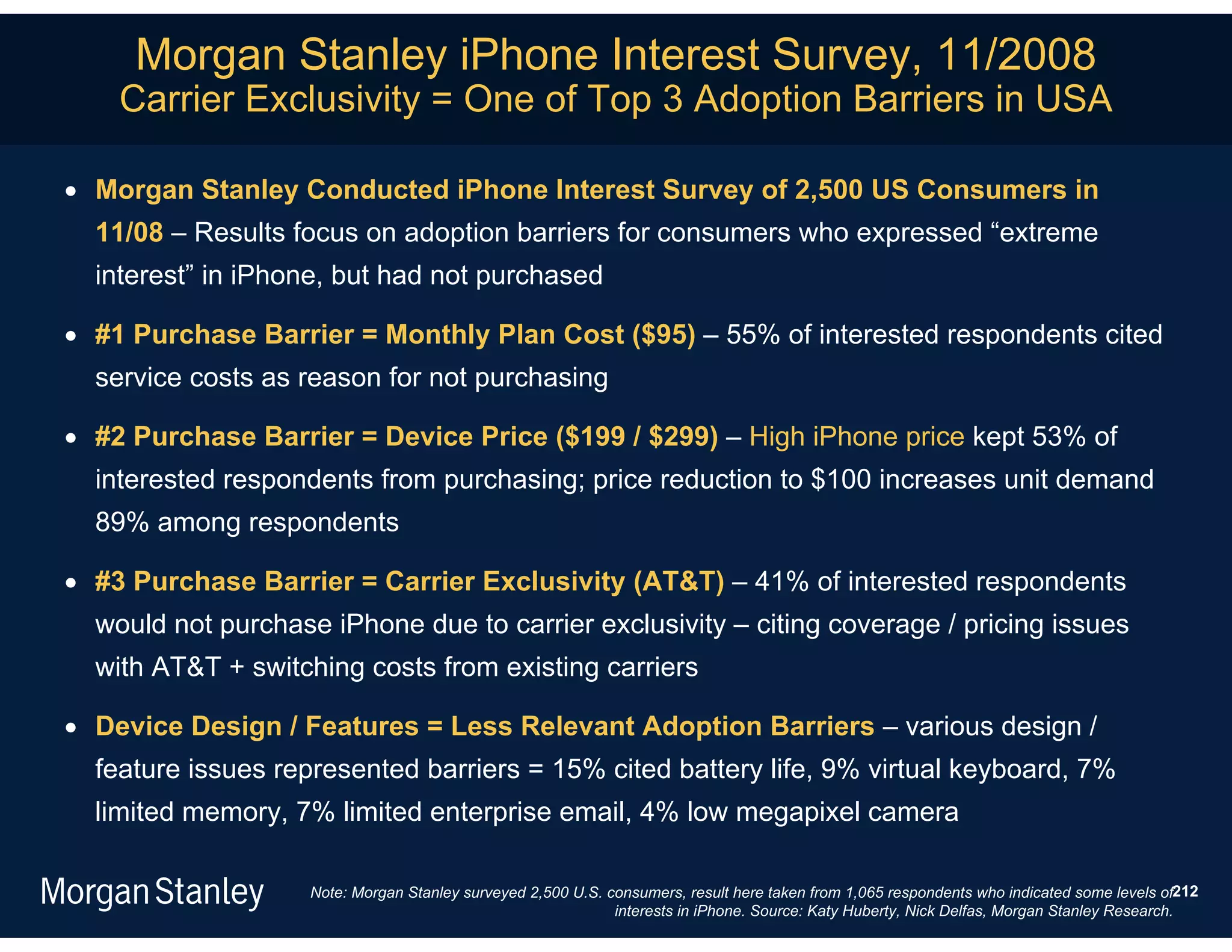 Morgan Stanley iPhone Interest Survey, 11/2008
    Carrier Exclusivity = One of Top 3 Adoption Barriers in USA

 Morgan Stanley Conducted iPhone Interest Survey of 2,500 US Consumers in
  11/08 – Results focus on adoption barriers for consumers who expressed “extreme
  interest” in iPhone, but had not purchased

 #1 Purchase Barrier = Monthly Plan Cost ($95) – 55% of interested respondents cited
  service costs as reason for not purchasing

 #2 Purchase Barrier = Device Price ($199 / $299) – High iPhone price kept 53% of
  interested respondents from purchasing; price reduction to $100 increases unit demand
  89% among respondents

 #3 Purchase Barrier = Carrier Exclusivity (AT&T) – 41% of interested respondents
  would not purchase iPhone due to carrier exclusivity – citing coverage / pricing issues
  with AT&T + switching costs from existing carriers

 Device Design / Features = Less Relevant Adoption Barriers – various design /
  feature issues represented barriers = 15% cited battery life, 9% virtual keyboard, 7%
  limited memory, 7% limited enterprise email, 4% low megapixel camera

                    Note: Morgan Stanley surveyed 2,500 U.S. consumers, result here taken from 1,065 respondents who indicated some levels of212
                                                              interests in iPhone. Source: Katy Huberty, Nick Delfas, Morgan Stanley Research.
 