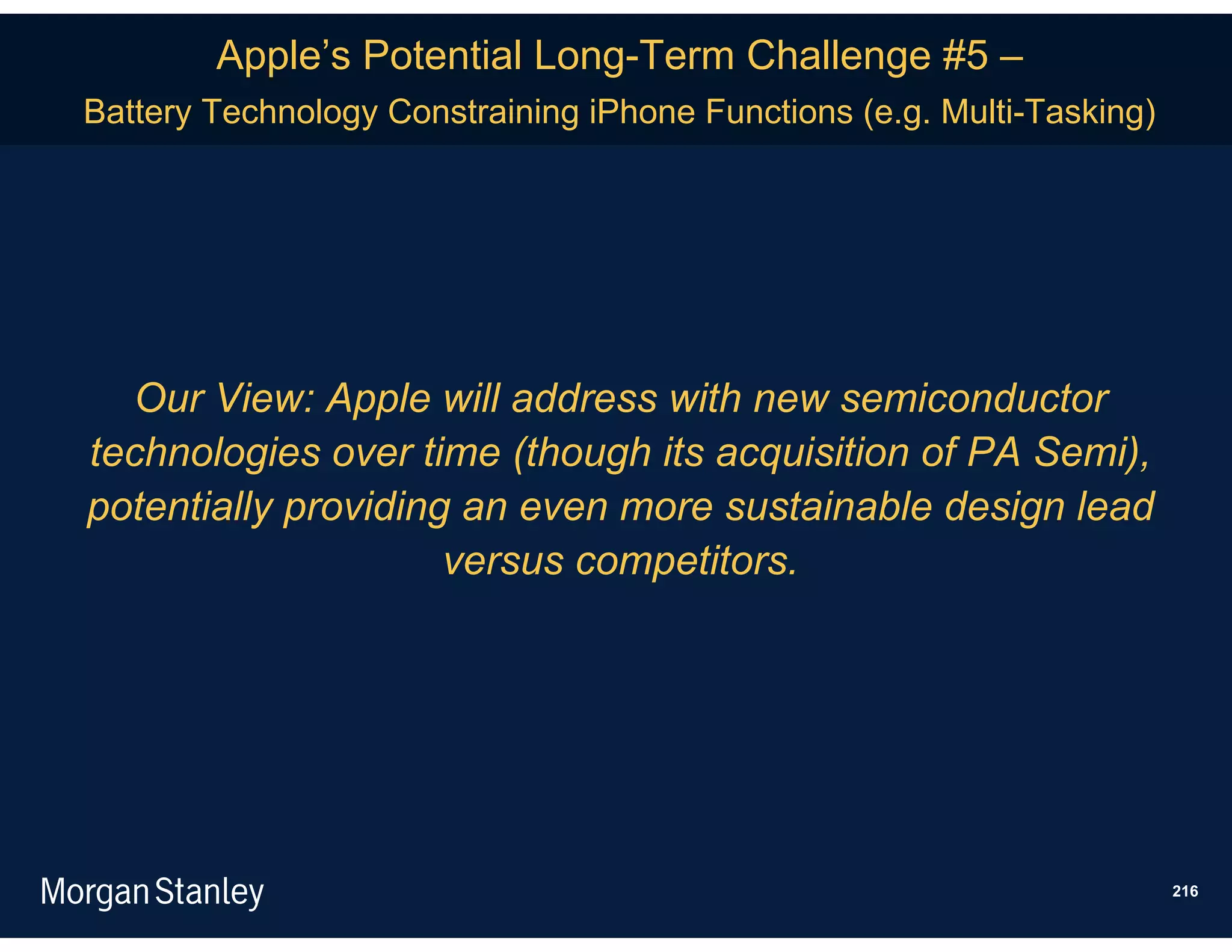 Apple’s Potential Long-Term Challenge #5 –
Battery Technology Constraining iPhone Functions (e.g. Multi-Tasking)




  Our View: Apple will address with new semiconductor
technologies over time (though its acquisition of PA Semi),
potentially providing an even more sustainable design lead
                     versus competitors.




                                                                        216
 
