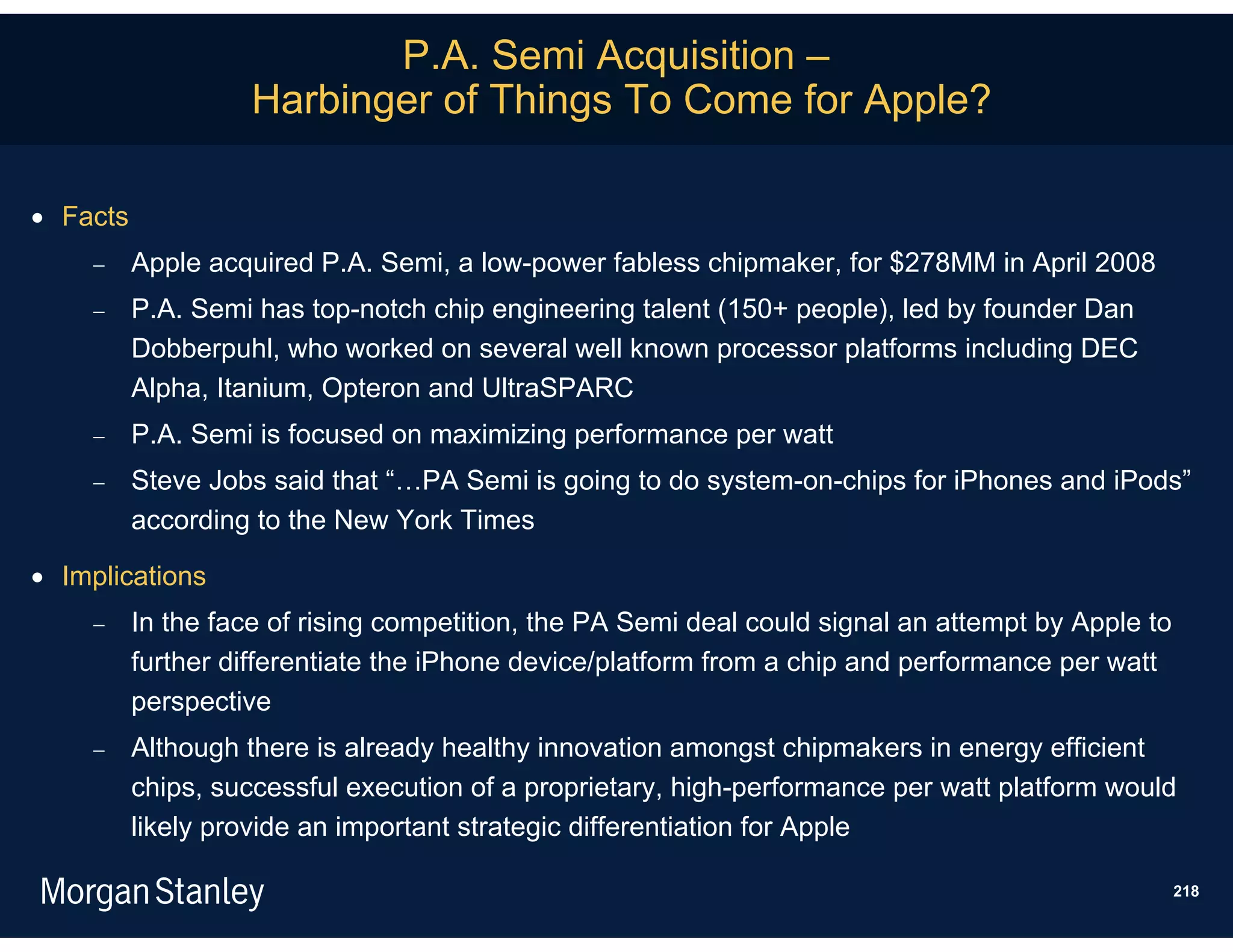 P.A. Semi Acquisition –
                    Harbinger of Things To Come for Apple?

 Facts
         Apple acquired P.A. Semi, a low-power fabless chipmaker, for $278MM in April 2008
         P.A. Semi has top-notch chip engineering talent (150+ people), led by founder Dan
          Dobberpuhl, who worked on several well known processor platforms including DEC
          Alpha, Itanium, Opteron and UltraSPARC
         P.A. Semi is focused on maximizing performance per watt
         Steve Jobs said that “…PA Semi is going to do system-on-chips for iPhones and iPods”
          according to the New York Times

 Implications
         In the face of rising competition, the PA Semi deal could signal an attempt by Apple to
          further differentiate the iPhone device/platform from a chip and performance per watt
          perspective
         Although there is already healthy innovation amongst chipmakers in energy efficient
          chips, successful execution of a proprietary, high-performance per watt platform would
          likely provide an important strategic differentiation for Apple

                                                                                                    218
 