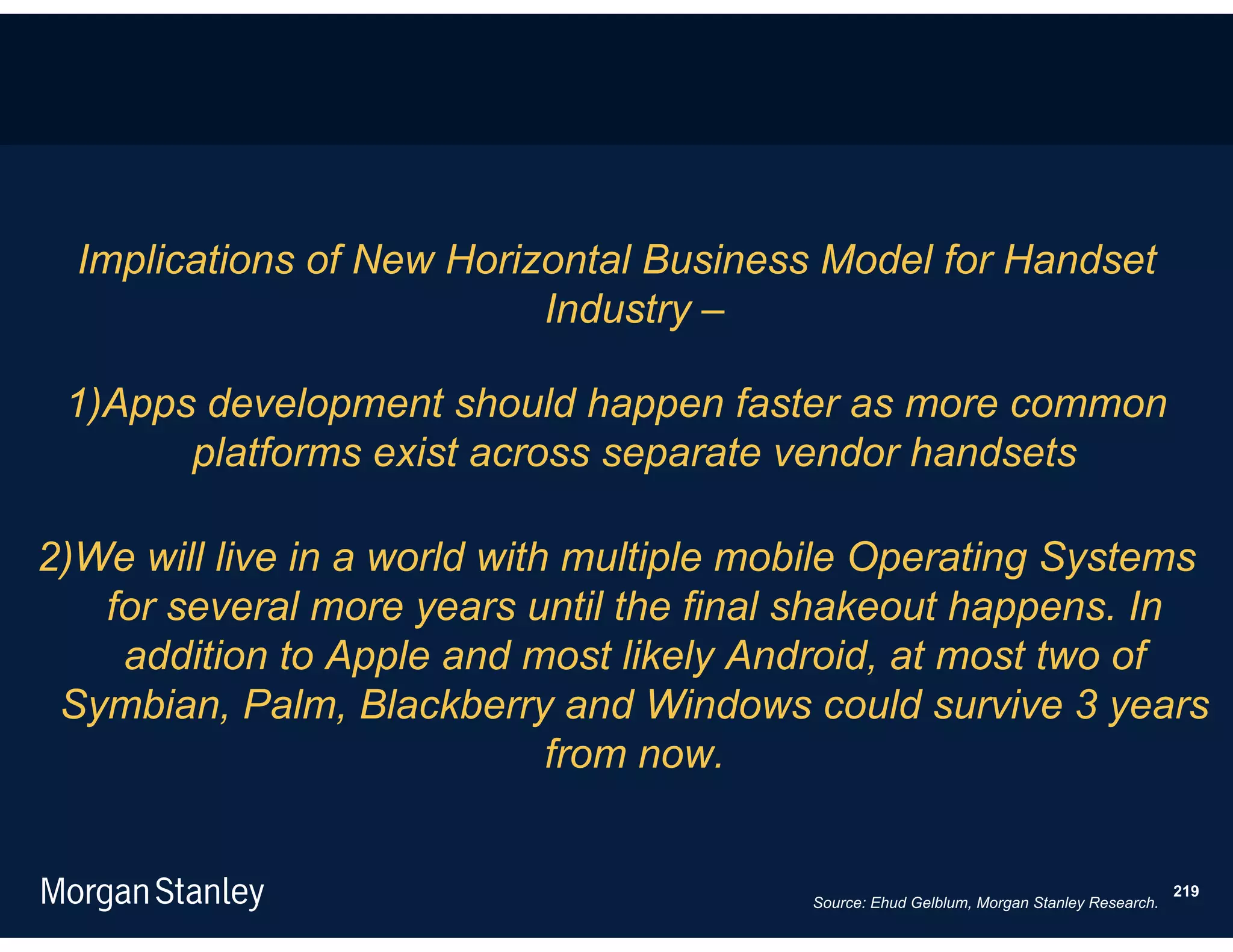 Implications of New Horizontal Business Model for Handset
                           Industry –

 1)Apps development should happen faster as more common
       platforms exist across separate vendor handsets

2)We will live in a world with multiple mobile Operating Systems
   for several more years until the final shakeout happens. In
    addition to Apple and most likely Android, at most two of
 Symbian, Palm, Blackberry and Windows could survive 3 years
                              from now.


                                                                                           219
                                          Source: Ehud Gelblum, Morgan Stanley Research.
 
