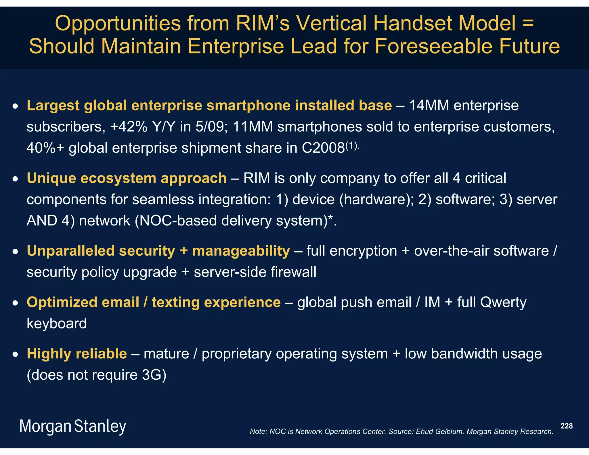 Opportunities from RIM’s Vertical Handset Model =
  Should Maintain Enterprise Lead for Foreseeable Future

 Largest global enterprise smartphone installed base – 14MM enterprise
  subscribers, +42% Y/Y in 5/09; 11MM smartphones sold to enterprise customers,
  40%+ global enterprise shipment share in C2008(1).

 Unique ecosystem approach – RIM is only company to offer all 4 critical
  components for seamless integration: 1) device (hardware); 2) software; 3) server
  AND 4) network (NOC-based delivery system)*.

 Unparalleled security + manageability – full encryption + over-the-air software /
  security policy upgrade + server-side firewall

 Optimized email / texting experience – global push email / IM + full Qwerty
  keyboard

 Highly reliable – mature / proprietary operating system + low bandwidth usage
  (does not require 3G)


                                                                                                                             228
                                    Note: NOC is Network Operations Center. Source: Ehud Gelblum, Morgan Stanley Research.
 