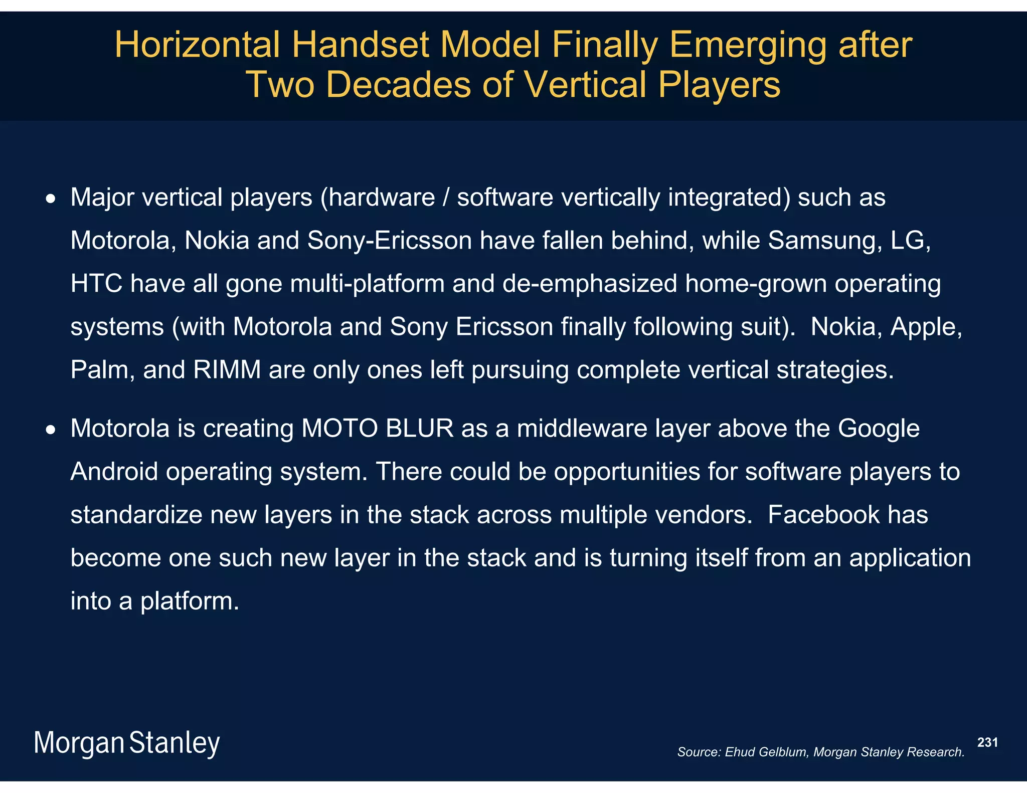 Horizontal Handset Model Finally Emerging after
             Two Decades of Vertical Players

 Major vertical players (hardware / software vertically integrated) such as
  Motorola, Nokia and Sony-Ericsson have fallen behind, while Samsung, LG,
  HTC have all gone multi-platform and de-emphasized home-grown operating
  systems (with Motorola and Sony Ericsson finally following suit). Nokia, Apple,
  Palm, and RIMM are only ones left pursuing complete vertical strategies.

 Motorola is creating MOTO BLUR as a middleware layer above the Google
  Android operating system. There could be opportunities for software players to
  standardize new layers in the stack across multiple vendors. Facebook has
  become one such new layer in the stack and is turning itself from an application
  into a platform.




                                                                                                          231
                                                         Source: Ehud Gelblum, Morgan Stanley Research.
 