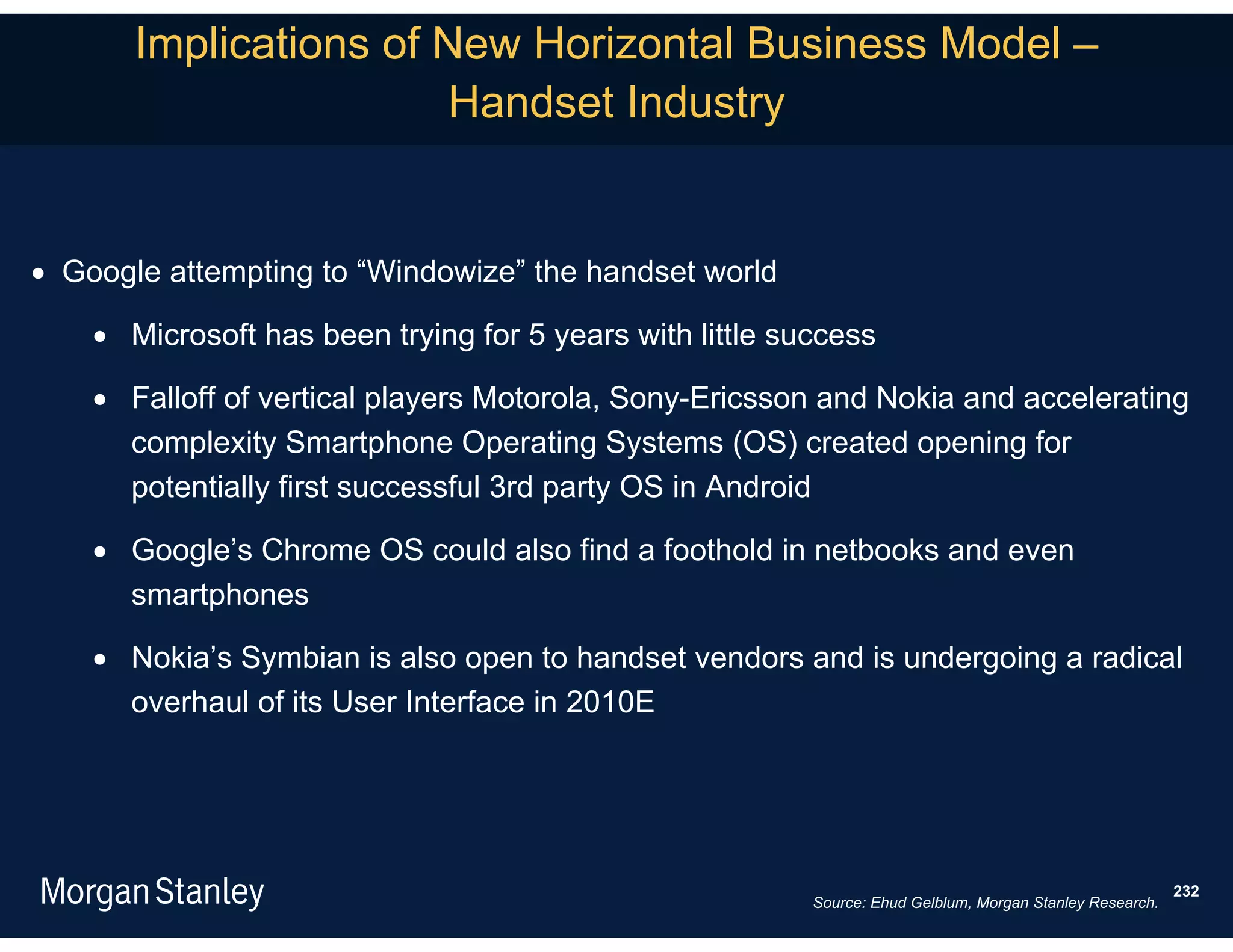 Implications of New Horizontal Business Model –
                       Handset Industry


 Google attempting to “Windowize” the handset world

     Microsoft has been trying for 5 years with little success

     Falloff of vertical players Motorola, Sony-Ericsson and Nokia and accelerating
      complexity Smartphone Operating Systems (OS) created opening for
      potentially first successful 3rd party OS in Android

     Google’s Chrome OS could also find a foothold in netbooks and even
      smartphones

     Nokia’s Symbian is also open to handset vendors and is undergoing a radical
      overhaul of its User Interface in 2010E




                                                                                                           232
                                                          Source: Ehud Gelblum, Morgan Stanley Research.
 