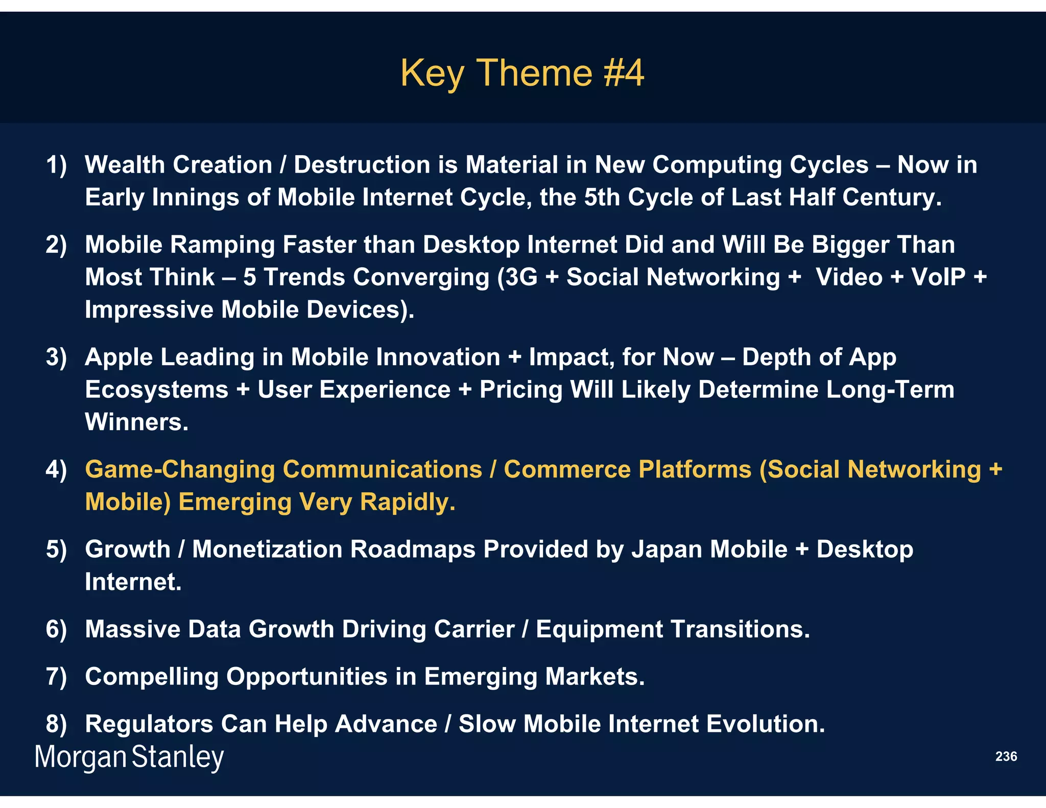 Key Theme #4

1) Wealth Creation / Destruction is Material in New Computing Cycles – Now in
   Early Innings of Mobile Internet Cycle, the 5th Cycle of Last Half Century.
2) Mobile Ramping Faster than Desktop Internet Did and Will Be Bigger Than
   Most Think – 5 Trends Converging (3G + Social Networking + Video + VoIP +
   Impressive Mobile Devices).
3) Apple Leading in Mobile Innovation + Impact, for Now – Depth of App
   Ecosystems + User Experience + Pricing Will Likely Determine Long-Term
   Winners.
4) Game-Changing Communications / Commerce Platforms (Social Networking +
   Mobile) Emerging Very Rapidly.
5) Growth / Monetization Roadmaps Provided by Japan Mobile + Desktop
   Internet.
6) Massive Data Growth Driving Carrier / Equipment Transitions.
7) Compelling Opportunities in Emerging Markets.
8) Regulators Can Help Advance / Slow Mobile Internet Evolution.
                                                                                 236
 